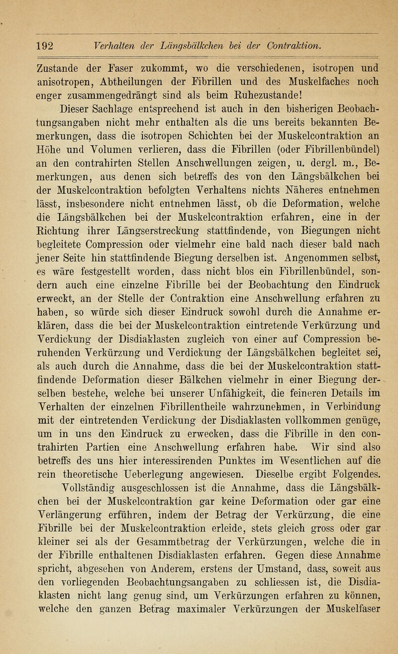 Zustande der Faser zukommt, wo die verschiedenen, isotropen und anisotropen, Abtheilungen der Fibrillen und des Muskelfaches noch enger zusammengedrängt sind als beim Euhezustande! Dieser Sachlage entsprechend ist auch in den bisherigen Beobach- tungsangaben nicht mehr enthalten als die uns bereits bekannten Be- merkungen, dass die isotropen Schichten iDei der Muskelcontraktion an Höhe und Volumen verlieren, dass die Fibrillen (oder Fibrillenbündel) an den contrahirten Stellen Anschwellungen zeigen, u. dergl. m., Be- merkungen, aus denen sich betreffs des von den Längsbälkchen bei der Muskelcontraktion befolgten Verhaltens nichts Näheres entnehmen lässt, insbesondere nicht entnehmen lässt, ob die Deformation, welche die Längsbälkchen bei der Muskelcontraktion erfahren, eine in der Eichtung ihrer Längserstreckung stattfindende, von Biegungen nicht begleitete Compression oder vielmehr eine bald nach dieser bald nach jener Seite hin stattfindende Biegung derselben ist. Angenommen selbst, es wäre festgestellt worden, dass nicht blos ein Fibrillenbündel, son- dern auch eine einzelne Fibrille bei der Beobachtung den Eindruck erweckt, an der Stelle der Contraktion eine Anschwellung erfahren zu haben, so würde sich dieser Eindruck sowohl durch die Annahme er- klären, dass die bei der Muskelcontraktion eintretende Verkürzung und Verdickung der Disdiaklasten zugleich von einer auf Compression be- ruhenden Verkürzung und Verdickung der Längsbälkchen begleitet sei, als auch durch die Annahme, dass die bei der Muskelcontraktion statt- findende Deformation dieser Bälkchen vielmehr in einer Biegung der- selben bestehe, welche bei unserer Unfähigkeit, die feineren Details im Verhalten der einzelnen Fibrillentheile wahrzunehmen, in Verbindung mit der eintretenden Verdickung der Disdiaklasten vollkommen genüge, um in uns den Eindruck zu erwecken, dass die Fibrille in den con- trahirten Partien eine Anschwellung erfahren habe. Wir sind also betreffs des uns hier interessirenden Punktes im Wesentlichen auf die rein theoretische Ueberlegung angewiesen. Dieselbe ergibt Folgendes. Vollständig ausgeschlossen ist die Annahme, dass die Längsbälk- chen bei der Muskelcontraktion gar keine Deformation oder gar eine Verlängerung erführen, indem der Betrag der Verkürzung, die eine Fibrille bei der Muskelcontraktion erleide, stets gleich gross oder gar kleiner sei als der Gesammtbetrag der Verkürzungen, welche die in der Fibrille enthaltenen Disdiaklasten erfahren. Gegen diese Annahme spricht, abgesehen von Anderem, erstens der Umstand, dass, soweit aus den vorliegenden Beobachtungsangaben zu schliessen ist, die Disdia- klasten nicht lang genug sind, um Verkürzungen erfahren zu können, welche den ganzen Betrag maximaler Verkürzungen der Muskelfaser