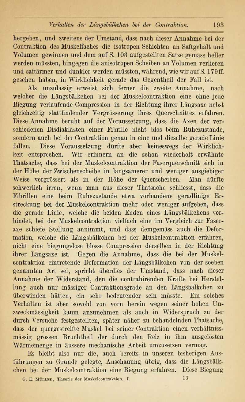 hergeben, und zweitens der Umstand, dass nach dieser Annahme bei der Contraktion des Muskelfaches die isotropen Schichten an Saftgehalt und Volumen gewinnen und dem auf S. 103 aufgestellten Satze gemäss heller werden müssten, hingegen die anisotropen Scheiben an Volumen verlieren und saftärmer und dunkler werden müssten, während, wie wir auf S. 179ff. gesehen haben, in Wirklichkeit gerade das Gegentheil der Fall ist. Als unzulässig erweist sich ferner die zweite Annahme, nach welcher die Längsbälkchen bei der Muskelcontraktion eine ohne jede Biegung verlaufende Compression in der Richtung ihrer Längsaxe nebst gleichzeitig stattfindender Vergrösserung ihres Querschnittes erfahren. Diese Annahme beruht auf der Voraussetzung, dass die Axen der ver- schiedenen Disdiaklasten einer Fibrille nicht blos beim Euhezustande, sondern auch bei der Contraktion genau in eine und dieselbe gerade Linie fallen. Diese Voraussetzung dürfte aber keineswegs der Wirklich- keit entsprechen. Wir erinnern an die schon wiederholt erwähnte Thatsache, dass bei der Muskelcontraktion der Faserquerschnitt sich in der Höhe der Zwischenscheibe in langsamerer und weniger ausgiebiger Weise vergrössert als in der Höhe der Querscheiben. Man dürfte schwerlich irren, wenn man aus dieser Thatsache schliesst, dass die Fibrillen eine beim Ruhezustände etwa vorhandene geradlinige Er- streckung bei der Muskelcontraktion mehr oder weniger aufgeben, dass die gerade Linie, welche die beiden Enden eines Längsbälkchens ver- bindet, bei der Muskelcontraktion vielfach eine im Vergleich zur Faser- axe schiefe Stellung annimmt, und dass demgemäss auch die Defor- mation, welche die Längsbälkchen bei der Muskelcontraktion erfahren, nicht eine biegungslose blosse Compression derselben in der Richtung ihrer Längsaxe ist. Gegen die Annahme, dass die bei der Muskel- contraktion eintretende Deformation der Längsbälkchen von der soeben genannten Art sei, spricht überdies der Umstand, dass nach dieser Annahme der Widerstand, den die contrahirenden Kräfte bei Herstel- lung auch nur massiger Contraktionsgrade an den Längsbälkchen zu überwinden hätten, ein sehr bedeutender sein müsste. Ein solches Verhalten ist aber sowohl von vorn herein wegen seiner hohen Un- zweckmässigkeit kaum anzunehmen als auch in Widerspruch zu der durch Versuche festgestellten, später näher zu behandelnden Thatsache, dass der quergestreifte Muskel bei seiner Contraktion einen verhältniss- mässig grossen Bruchtheil der durch den Reiz in ihm ausgelösten Wärmemenge in äussere mechanische Arbeit umzusetzen vermag. Es bleibt also nur die, auch bereits in unseren bisherigen Aus- führungen zu Grunde gelegte, Anschauung übrig, dass die Längsbälk- chen bei der Muskelcontraktion eine Biegung erfahren. Diese Biegung G. E. MÜLLER, Theorie der Muskelcontraktion. I. 13