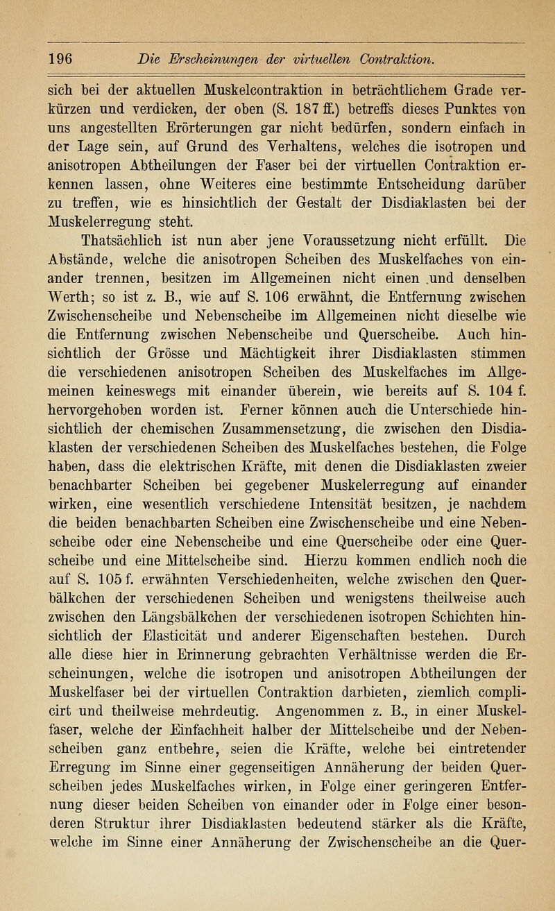 sich bei der aktuellen Muskelcontraktion in beträchtlichem Grade ver- kürzen und verdicken, der oben (S. 187 ff.) betreffs dieses Punktes von uns angestellten Erörterungen gar nicht bedürfen, sondern einfach in der Lage sein, auf Grund des Verhaltens, welches die isotropen und anisotropen Abtheilungen der Faser bei der virtuellen Contraktion er- kennen lassen, ohne Weiteres eine bestimmte Entscheidung darüber zu treffen, wie es hinsichtlich der Gestalt der Disdiaklasten bei der Muskelerregung steht. Thatsächlich ist nun aber jene Voraussetzung nicht erfüllt. Die Abstände, welche die anisotropen Scheiben des Muskelfaches von ein- ander trennen, besitzen im Allgemeinen nicht einen .und denselben Werth; so ist z. B., wie auf S. 106 erwähnt, die Entfernung zwischen Zwischenscheibe und Nebenscheibe im Allgemeinen nicht dieselbe wie die Entfernung zwischen Nebenscheibe und Querscheibe. Auch hin- sichtlich der Grösse und Mächtigkeit ihrer Disdiaklasten stimmen die verschiedenen anisotropen Scheiben des Muskelfaches im Allge- meinen keineswegs mit einander überein, wie bereits auf S. 104 f. hervorgehoben worden ist. Ferner können auch die Unterschiede hin- sichtlich der chemischen Zusammensetzung, die zwischen den Disdia- klasten der verschiedenen Scheiben des Muskelfaches bestehen, die Folge haben, dass die elektrischen Kräfte, mit denen die Disdiaklasten zweier benachbarter Scheiben bei gegebener Muskelerregung auf einander wirken, eine wesentlich verschiedene Intensität besitzen, je nachdem die beiden benachbarten Scheiben eine Zwischenscheibe und eine Neben- scheibe oder eine Nebenscheibe und eine Querscheibe oder eine Quer- scheibe und eine Mittelscheibe sind. Hierzu kommen endlich noch die auf S. 105 f. erwähnten Verschiedenheiten, welche zwischen den Quer- bälkchen der verschiedenen Scheiben und wenigstens theilweise auch zwischen den Längsbälkchen der verschiedenen isotropen Schichten hin- sichtlich der Elasticität und anderer Eigenschaften bestehen. Durch alle diese hier in Erinnerung gebrachten Verhältnisse werden die Er- scheinungen, welche die isotropen und anisotropen Abtheilungen der Muskelfaser bei der virtuellen Contraktion darbieten, ziemlich compli- cirt und theilweise mehrdeutig. Angenommen z. B., in einer Muskel- faser, welche der Einfachheit halber der Mittelscheibe und der Neben- scheiben ganz entbehre, seien die Kräfte, welche bei eintretender Erregung im Sinne einer gegenseitigen Annäherung der beiden Quer- scheiben jedes Muskelfaches wirken, in Folge einer geringeren Entfer- nung dieser beiden Scheiben von einander oder in Folge einer beson- deren Struktur ihrer Disdiaklasten bedeutend stärker als die Kräfte, welche im Sinne einer Annäherung der Zwischenscheibe an die Quer-