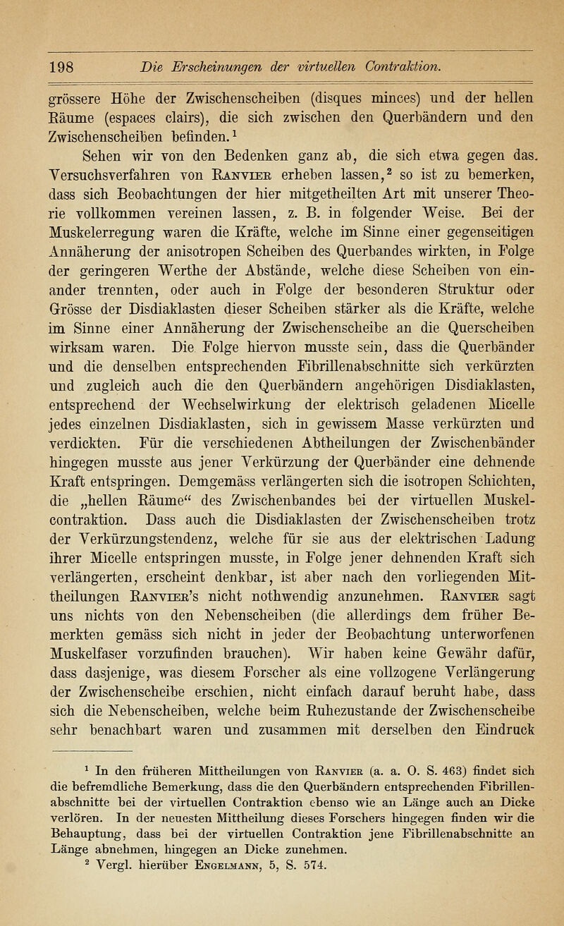 grössere Höhe der Zwischenscheiben (disques minces) und der hellen Eäume (espaces clairs), die sich zwischen den Querhändem und den Zwischenscheihen befinden. ^ Sehen wir von den Bedenken ganz ah, die sich etwa gegen das. Yersuchsverfahren von Eanvter erheben lassen,^ so ist zu bemerken, dass sich Beobachtungen der hier mitgetheilten Art mit unserer Theo- rie vollkommen vereinen lassen, z. B. in folgender Weise. Bei der Muskelerregung waren die Kräfte, welche im Sinne einer gegenseitigen Annäherung der anisotropen Scheiben des Querbandes wirkten, in Folge der geringeren Werthe der Abstände, welche diese Scheiben von ein- ander trennten, oder auch in Folge der besonderen Struktur oder Grösse der Disdiaklasten dieser Scheiben stärker als die Kräfte, welche im Sinne einer Annäherung der Zwischenscheibe an die Querscheiben wirksam waren. Die Folge hiervon musste sein, dass die Querbänder und die denselben entsprechenden Fibrillenabschnitte sich verkürzten und zugleich auch die den Querbändern angehörigen Disdiaklasten, entsprechend der Wechselwirkung der elektrisch geladenen Micelle jedes einzelnen Disdiaklasten, sich in gewissem Masse verkürzten und verdickten. Für die verschiedenen Abtheilungen der Zwischenbänder hingegen musste aus jener Verkürzung der Querbänder eine dehnende Kraft entspringen. Demgemäss verlängerten sich die isotropen Schichten, die „hellen Räume des Zwischenbandes bei der virtuellen Muskel- contraktion. Dass auch die Disdiaklasten der Zwischenscheiben trotz der Verkürzungstendenz, welche für sie aus der elektrischen Ladung ihrer Micelle entspringen musste, in Folge jener dehnenden Kraft sich verlängerten, erscheint denkbar, ist aber nach den vorliegenden Mit- theilungen Ranveee's nicht nothwendig anzunehmen. Ranviee sagt uns nichts von den Nebenscheiben (die allerdings dem früher Be- merkten gemäss sich nicht in jeder der Beobachtung unterworfenen Muskelfaser vorzufinden brauchen). Wir haben keine Gewähr dafür, dass dasjenige, was diesem Forscher als eine vollzogene Verlängerung der Zwischenscheibe erschien, nicht einfach darauf beruht habe, dass sich die Nebenscheiben, welche beim Ruhezustande der Zwischenscheibe sehr benachbart waren und zusammen mit derselben den Eindruck ^ In den früheren Mittheilungen von Eanviee (a. a. 0. S. 463) findet sich die befremdliche Bemerkung, dass die den Querbändern entsprechenden Fibrillen- abschnitte bei der virtuellen Contraktion ebenso wie an Länge auch an Dicke verlören. In der neuesten Mittheilung dieses Forschers hingegen finden wir die Behauptung, dass bei der virtuellen Contraktion jene Fibrillenabschnitte an Länge abnehmen, hingegen an Dicke zunehmen. ^ Vergl. hierüber Engelmänn, 5, S. 574.