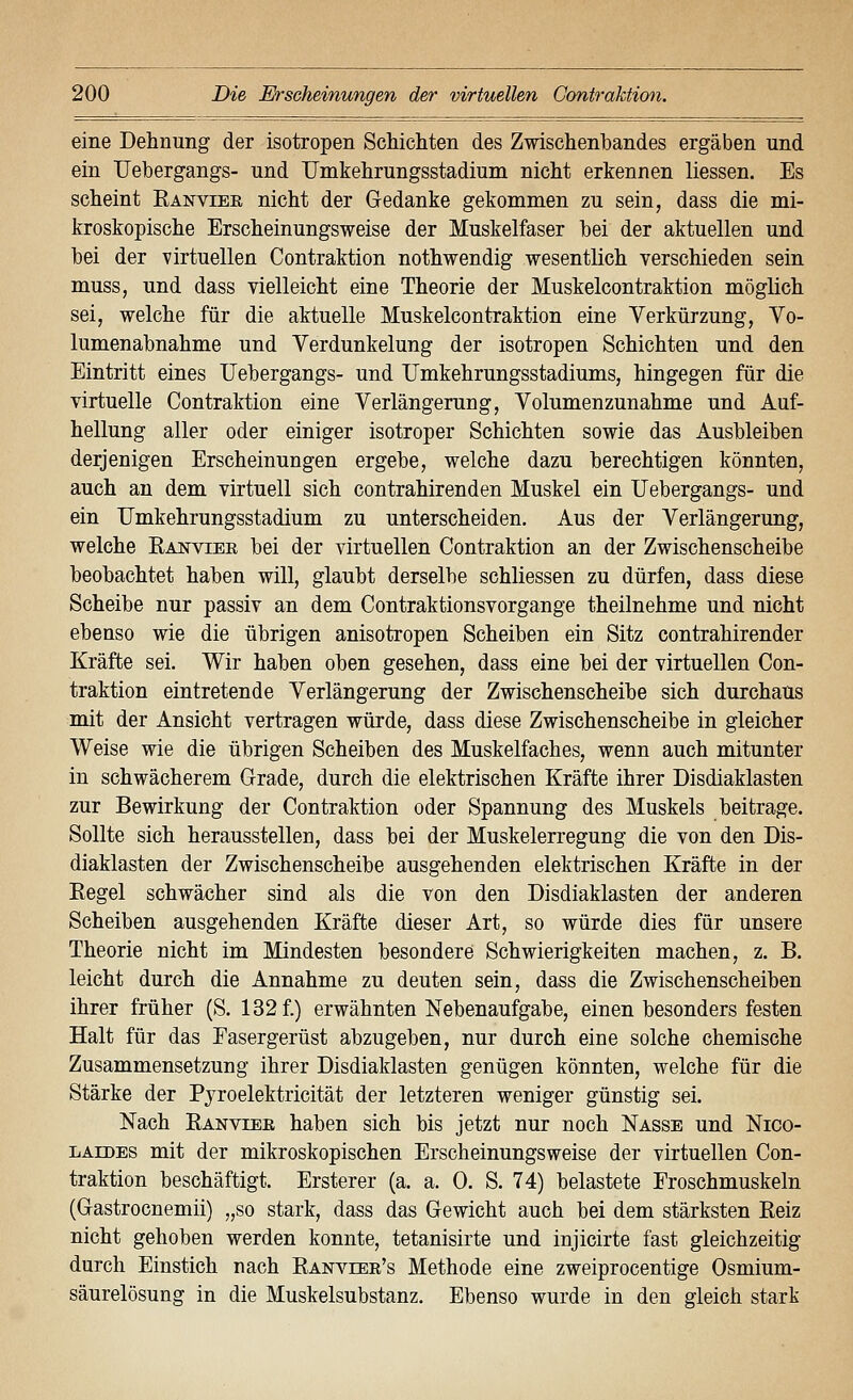 eine Dehnung der isotropen Schichten des Zwischenbandes ergäben und ein Uebergangs- und TJmkehrungsstadium nicht erkennen Hessen. Es scheint Ranviee nicht der Gedanke gekommen zu sein, dass die mi- kroskopische Erscheinungsweise der Muskelfaser bei der aktuellen und bei der virtuellen Contraktion nothwendig wesentlich verschieden sein muss, und dass vielleicht eine Theorie der Muskelcontraktion möglich sei, welche für die aktuelle Muskelcontraktion eine Verkürzung, Vo- lumenabnahme und Verdunkelung der isotropen Schichten und den Eintritt eines Uebergangs- und Umkehrungsstadiums, hingegen für die virtuelle Contraktion eine Verlängerung, Volumenzunahme und Auf- hellung aller oder einiger isotroper Schichten sowie das Ausbleiben derjenigen Erscheinungen ergebe, welche dazu berechtigen könnten, auch an dem virtuell sich contrahirenden Muskel ein Uebergangs- und ein Umkehrungsstadium zu unterscheiden. Aus der Verlängerung, welche Ranviee bei der virtuellen Contraktion an der Zwischenscheibe beobachtet haben will, glaubt derselbe schliessen zu dürfen, dass diese Scheibe nur passiv an dem Contraktionsvorgange theilnehme und nicht ebenso wie die übrigen anisotropen Scheiben ein Sitz contrahirender Kräfte sei. Wir haben oben gesehen, dass eine bei der virtuellen Con- traktion eintretende Verlängerung der Zwischenscheibe sich durchaus mit der Ansicht vertragen würde, dass diese Zwischenscheibe in gleicher Weise wie die übrigen Scheiben des Muskelfaches, wenn auch mitunter in schwächerem Grade, durch die elektrischen Kräfte ihrer Disdiaklasten zur Bewirkung der Contraktion oder Spannung des Muskels beitrage. Sollte sich herausstellen, dass bei der Muskelerregung die von den Dis- diaklasten der Zwischenscheibe ausgehenden elektrischen Kräfte in der Eegel schwächer sind als die von den Disdiaklasten der anderen Scheiben ausgehenden Kräfte dieser Art, so würde dies für unsere Theorie nicht im Mindesten besondere Schwierigkeiten machen, z. B. leicht durch die Annahme zu deuten sein, dass die Zwischenscheiben ihrer früher (S. 132 f.) erwähnten Nebenaufgabe, einen besonders festen Halt für das Easergerüst abzugeben, nur durch eine solche chemische Zusammensetzung ihrer Disdiaklasten genügen könnten, welche für die Stärke der Pyroelektricität der letzteren weniger günstig sei. Nach Ranviee haben sich bis jetzt nur noch Nasse und Nico- laides mit der mikroskopischen Erscheinungsweise der virtuellen Con- traktion beschäftigt. Ersterer (a. a. 0. S. 74) belastete Froschmuskeln (Gastrocnemii) „so stark, dass das Gewicht auch bei dem stärksten Reiz nicht gehoben werden konnte, tetanisirte und injicirte fast gleichzeitig durch Einstich nach Ranveee's Methode eine zweiprocentige Osmium- säurelösung in die Muskelsubstanz. Ebenso wurde in den gleich stark