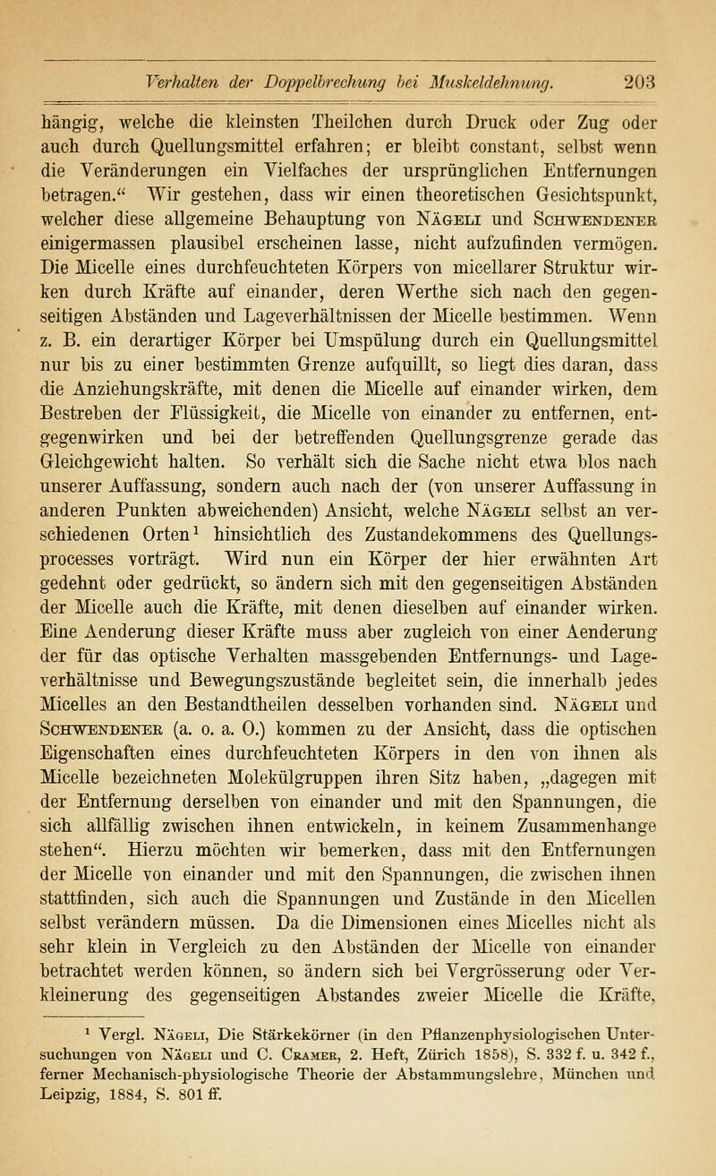 Mngig, welche die kleinsten Theilchen durch Druck oder Zug oder auch durch Quellungsmittel erfahren; er bleibt constant, selbst wenn die Veränderungen ein Vielfaches der ursprünglichen Entfernungen betragen. Wir gestehen, dass wir einen theoretischen Gesichtspunkt, welcher diese allgemeine Behauptung von Nägeli und Schwendener einigermassen plausibel erscheinen lasse, nicht aufzufinden vermögen. Die Micelle eines durchfeuchteten Körpers von micellarer Struktur wir- ken durch Kräfte auf einander, deren Werthe sich nach den gegen- seitigen Abständen und Lageverhältnissen der Micelle bestimmen. Wenn z. B. ein derartiger Körper bei Umspülung durch ein Quellungsmittel nur bis zu einer bestimmten G-renze aufquillt, so liegt dies daran, dass die Anziehungskräfte, mit denen die Micelle auf einander wirken, dem Bestreben der Flüssigkeit, die Micelle von einander zu entfernen, ent- gegenwirken und bei der betreffenden Quellungsgrenze gerade das Gleichgewicht halten. So verhält sich die Sache nicht etwa blos nach unserer Auffassung, sondern auch nach der (von unserer Auffassung in anderen Punkten abweichenden) Ansicht, welche Nägeli selbst an ver- schiedenen Orten ^ hinsichtlich des Zustandekommens des Quellungs- processes vorträgt. Wird nun ein Körper der hier erwähnten Art gedehnt oder gedrückt, so ändern sich mit den gegenseitigen Abständen der Micelle auch die Kräfte, mit denen dieselben auf einander wirken. Eine Aenderung dieser Kräfte muss aber zugleich von einer Aenderung der für das optische Verhalten massgebenden Entfernungs- und Lage- verhältnisse und Bewegungszustände begleitet sein, die innerhalb jedes Micelles an den Bestandtheilen desselben vorhanden sind. Nägeli und ScHWENDENEE, (a. 0. a. 0.) kommen zu der Ansicht, dass die optischen Eigenschaften eines durchfeuchteten Körpers in den von ihnen als Micelle bezeichneten MolekülgTuppen ihren Sitz haben, „dagegen mit der Entfernung derselben von einander und mit den Spannungen, die sich allfällig zwischen ihnen entwickeln, in keinem Zusammenhange stehen. Hierzu möchten wir bemerken, dass mit den Entfernungen der Micelle von einander und mit den Spannungen, die zwischen ihnen stattfinden, sich auch die Spannungen und Zustände in den Micellen selbst verändern müssen. Da die Dimensionen eines Micelles nicht als sehr klein in Vergleich zu den Abständen der Micelle von einander betrachtet werden können, so ändern sich bei Vergrösserung oder Ver- kleinerung des gegenseitigen Abstandes zweier Micelle die Kräfte. ^ Vergl. Nägeli, Die Stärkekörner (in den Pflanzenphysiologiscben Unter- suchungen von Nägeli und C. Cramee, 2. Heft, Zürich 1858), S. 332 f. u. 342 f.. ferner Mechanisch-physiologische Theorie der Abstammungslehi-e, München und Leipzig, 1884, S. 801 ff.