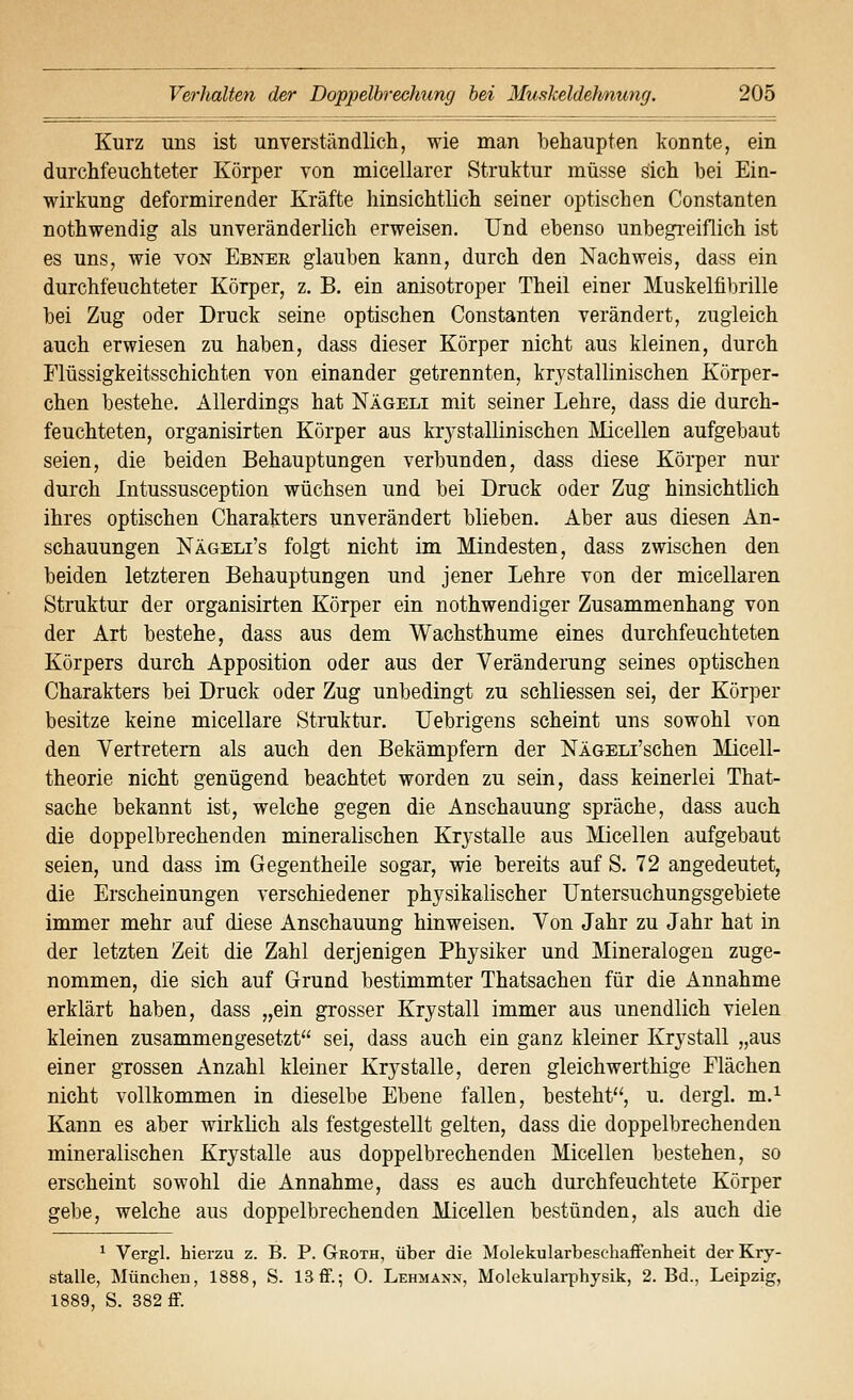Kurz uns ist unverständlich, wie man behaupten konnte, ein durchfeuchteter Körper von micellarer Struktur müsse sich bei Ein- wirkung deformirender Kräfte hinsichtlich seiner optischen Constanten nothwendig als unveränderlich erweisen. Und ebenso unbegi-eiflich ist es uns, wie von Ebnee glauben kann, durch den Nachweis, dass ein durchfeuchteter Körper, z. B. ein anisotroper Theil einer Muskelfibrille bei Zug oder Druck seine optischen Constanten verändert, zugleich auch erwiesen zu haben, dass dieser Körper nicht aus kleinen, durch Flüssigkeitsschichten von einander getrennten, krystallinischen Körper- chen bestehe. Allerdings hat Nägeli mit seiner Lehre, dass die durch- feuchteten, organisirten Körper aus faystallinischen Micellen aufgebaut seien, die beiden Behauptungen verbunden, dass diese Körper nur durch Intussusception wüchsen und bei Druck oder Zug hinsichtlich ihres optischen Charakters unverändert blieben. Aber aus diesen An- schauungen Nägeli's folgt nicht im Mindesten, dass zwischen den beiden letzteren Behauptungen und jener Lehre von der micellaren Struktur der organisirten Körper ein nothwendiger Zusammenhang von der Art bestehe, dass aus dem Wachsthume eines durchfeuchteten Körpers durch Apposition oder aus der Veränderung seines optischen Charakters bei Druck oder Zug unbedingt zu schliessen sei, der Körper besitze keine micellare Struktur. Uebrigens scheint uns sowohl von den Vertretern als auch den Bekämpfern der NlGELi'schen Micell- theorie nicht genügend beachtet worden zu sein, dass keinerlei That- sache bekannt ist, welche gegen die Anschauung spräche, dass auch die doppelbrechenden mineralischen Krystalle aus Micellen aufgebaut seien, und dass im Gegentheile sogar, wie bereits auf S. 72 angedeutet, die Erscheinungen verschiedener physikalischer TJntersuchungsgebiete immer mehr auf diese Anschauung hinweisen. Von Jahr zu Jahr hat in der letzten Zeit die Zahl derjenigen Physiker und Mineralogen zuge- nommen, die sich auf Grund bestimmter Thatsachen für die Annahme erklärt haben, dass „ein grosser Krystall immer aus unendlich vielen kleinen zusammengesetzt sei, dass auch ein ganz kleiner Krystall „aus einer grossen Anzahl kleiner Krystalle, deren gleichwerthige Flächen nicht vollkommen in dieselbe Ebene fallen, besteht'^, u. dergl. m.^ Kann es aber wirklich als festgestellt gelten, dass die doppelbrechenden mineralischen Krystalle aus doppelbrechenden Micellen bestehen, so erscheint sowohl die Annahme, dass es auch durchfeuchtete Körper gebe, welche aus doppelbrechenden Micellen bestünden, als auch die ^ Vergl. hierzu z. B. P. Groth, über die Molekularbeschaflfenlieit der Kry- stalle, München, 1888, S. 13ff.; 0. Lehmann, Molekularphysik, 2. Bd., Leipzig, 1889, S. 382 ff.