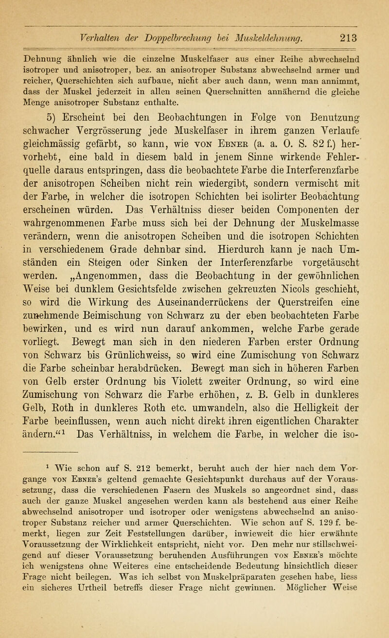 Dehnung ähnlich wie die einzelne Muskelfaser aus einer Reihe abwechselnd isotroper und anisotroper, bez. an anisotroper Substanz abwechselnd armer und reicher, Querschichten sich aufbaue, nicht aber auch dann, wenn man annimmt, dass der Muskel jederzeit in allen seinen Querschnitten annähernd die gleiche Menge anisotroper Substanz enthalte. 5) Erscheint bei den Beobachtungen in Folge von Benutzung schwacher Vergrösserung jede Muskelfaser in ihrem ganzen Verlaufe gleichmässig gefärbt, so kann, wie von Ebnee (a. a. 0. S. 82 f.) her- vorhebt, eine bald in diesem bald in jenem Sinne wirkende Fehler- quelle daraus entspringen, dass die beobachtete Farbe die Interferenzfarbe der anisotropen Scheiben nicht rein wiedergibt, sondern vermischt mit der Farbe, in welcher die isotropen Schichten bei isolirter Beobachtung erscheinen würden. Das Verhältniss dieser beiden Componenten der wahrgenommenen Farbe muss sich bei der Dehnung der Muskelmasse verändern, wenn die anisotropen Scheiben und die isotropen Schichten in verschiedenem Grrade dehnbar sind. Hierdurch kann je nach Um- ständen ein Steigen oder Sinken der Interferenzfarbe vorgetäuscht werden. „Angenommen, dass die Beobachtung in der gewöhnlichen Weise bei dunklem Gesichtsfelde zwischen gekreuzten Nicols geschieht, so wird die Wirkung des Auseinanderrückens der Querstreifen eine zunehmende Beimischung von Schwarz zu der eben beobachteten Farbe bewirken, und es wird nun darauf ankommen, welche Farbe gerade vorliegt. Bewegt man sich in den niederen Farben erster Ordnung von Schwarz bis Grünüchweiss, so wird eine Zumischung von Schwarz die Farbe scheinbar herabdrücken. Bewegt man sich in höheren Farben von Gelb erster Ordnung bis Violett zweiter Ordnung, so wird eine Zumischung von Schwarz die Farbe erhöhen, z. B. Gelb in dunkleres Gelb, Eoth in dunkleres Koth etc. umwandeln, also die Helligkeit der Farbe beeinflussen, wenn auch nicht direkt ihren eigentlichen Charakter ändern.^ Das Verhältniss, in welchem die Farbe, in welcher die iso- ^ Wie schon auf S. 212 bemerkt, beruht auch der hier nach dem Vor- gange VON Ebner's geltend gemachte Gesichtspunkt durchaus auf der Voraus- setzung, dass die verschiedenen Fasern des Muskels so angeordnet sind, dass auch der ganze Muskel angesehen werden kann als bestehend aus einer Reihe abwechselnd anisotroper und isotroper oder wenigstens abwechselnd an aniso- troper Substanz reicher und armer Querschichten. Wie schon auf S. 129 f. be- merkt, liegen zur Zeit Feststellungen darüber, inwieweit die hier erwähnte Voraussetzung der Wirklichkeit entspricht, nicht vor. Den mehr nur stillschwei- gend auf dieser Voi-aussetzung beruhenden Ausführungen von Ebneb's möchte ich wenigstens ohne Weiteres eine entscheidende Bedeutung hinsichtlich dieser Frage nicht beilegen. Was ich selbst von Muskelpräparaten gesehen habe, liess ein sicheres Urtheil betreffs dieser Frage nicht gewinnen. Möglicher Weise