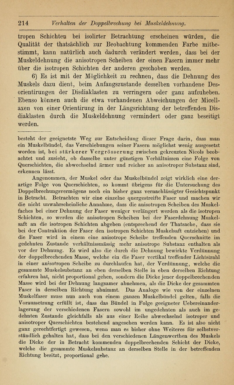 tropen Schichten hei isolirter Betrachtung erscheinen würden, die Qualität der thatsächlich zur Beohachtung kommenden Farbe mitbe- stimmt, kann natürlich auch dadurch verändert werden, dass bei der Muskeldehnung die anisotropen Scheiben der einen Fasern immer mehr über die isotropen Schichten der anderen geschoben werden. 6) Es ist mit der Möglichkeit zu rechnen, dass die Dehnung des Muskels dazu dient, beim Anfangszustande desselben vorhandene Des- orientirungen der Disdiaklasten zu verringern oder ganz aufzuheben. Ebenso können auch die etwa vorhandenen Abweichungen der Micell- axen von einer Orientirung in der Längsrichtung der betreffenden Dis- diaklasten durch die Muskeldehnung vermindert oder ganz beseitigt werden. besteht der geeignetste Weg zur Entscheidung dieser Frage darin, dass man ein Muskelbündel, das Verschiebungen seiner Fasern möglichst wenig ausgesetzt worden ist, bei stärkerer Vergrösserung zwischen gekreuzten Nicols beob- achtet und zusieht, ob dasselbe unter günstigen Verhältnissen eine Folge von Querschichten, die abwechselnd ärmer und reicher an anisotroper Substanz sind, erkennen lässt. Angenommen, der Muskel oder das Muskelbündel zeigt wirklich eine der- artige Folge von Querschichten, so kommt übrigens für die Untersuchung des Doppelbrechungsvermögens noch ein bisher ganz vernachlässigter Gesichtspunkt in Betracht. Betrachten wir eine einzelne quergestreifte Faser und machen wir die nicht unwahrscheinliche Annahme, dass die anisotropen Scheiben des Muskel- faches bei einer Dehnung der Faser weniger verlängert werden als die isotropen Schichten, so werden die anisotropen Scheiben bei der Faserdehnung Muskel- saft an die isotropen Schichten abgeben (entsprechend der Thatsache, dass sie bei der Contraktion der Faser den isotropen Schichten Muskelsaft entziehen) und die Faser wird in einem eine anisotrope Scheibe treffenden Querschnitte im gedehnten Zustande verhältnissmässig mehr anisotrope Substanz enthalten als vor der Dehnung. Es wird also die durch die Dehnung bewirkte Verdünnung der doppelbrechenden Masse, welche ein die Faser vertikal treffender Lichtstrahl in einer anisotropen Scheibe zu durchlaufen hat, der Verdünnung, welche die gesammte Muskelsubstanz an eben derselben Stelle in eben derselben Richtung erfahren hat, nicht proportional gehen, sondern die Dicke jener doppelbrechenden Masse wird bei der Dehnung langsamer abnehmen, als die Dicke der gesammten Faser in derselben Richtung abnimmt. Das Analoge wie von der einzelnen Muskelfaser muss nun auch von einem ganzen Muskelbündel gelten, falls die Voraussetzung erfüllt ist, dass das Bündel in Folge geeigneter Uebereinander- lagerung der verschiedenen Fasern sowohl im ungedehnten als auch im ge- dehnten Zustande gleichfalls als aus einer Reihe abwechselnd isotroper und anisotroper Querschichten bestehend angesehen werden kann. Es ist also nicht ganz gerechtfertigt gewesen, wenn man es bisher ohne Weiteres für selbstver- ständlich gehalten hat, dass bei den verschiedenen Längenwerthen des Muskels die Dicke der in Betracht kommenden doppelbrechenden Schicht der Dicke, welche die gesammte Muskelsubstanz an derselben Stelle in der betreffenden Richtung besitzt, proportional gehe.