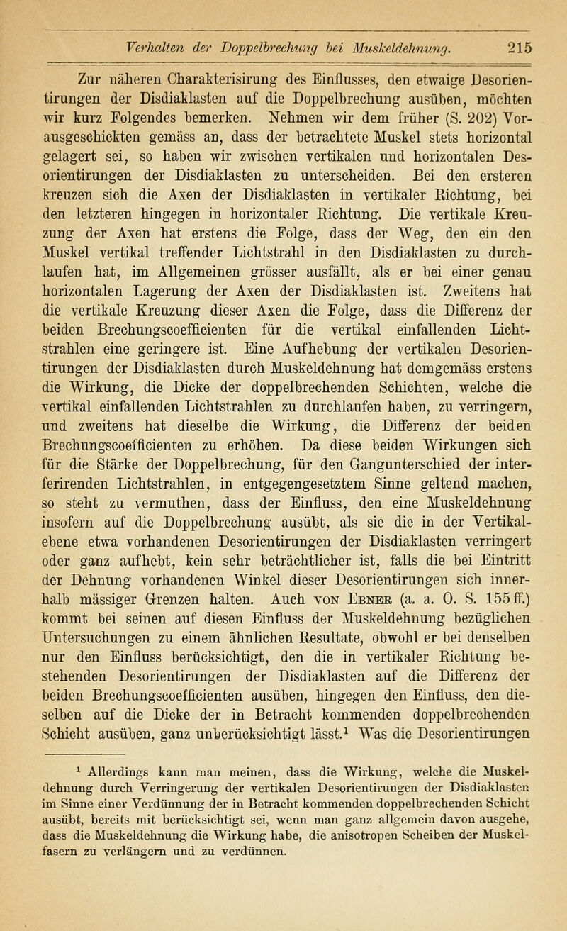 Zur näheren Charakterisirung des Einflusses, den etwaige Desorien- tirungen der Disdiaklasten auf die Doppelbrechung ausüben, möchten wir kurz Folgendes bemerken. Nehmen wir dem früher (S. 202) Vor- ausgeschickten gemäss an, dass der betrachtete Muskel stets horizontal gelagert sei, so haben wir zwischen vertikalen und horizontalen Des- orientirungen der Disdiaklasten zu unterscheiden. Bei den ersteren kreuzen sich die Axen der Disdiaklasten in vertikaler Richtung, bei den letzteren hingegen in horizontaler Richtung. Die vertikale Kreu- zung der Axen hat erstens die Folge, dass der Weg, den ein den Muskel vertikal treffender Lichtstrahl in den Disdiaklasten zu durch- laufen hat, im Allgemeinen grösser ausfällt, als er bei einer genau horizontalen Lagerung der Axen der Disdiaklasten ist. Zweitens hat die vertikale Kreuzung dieser Axen die Folge, dass die Differenz der beiden Brechungscoefficienten für die vertikal einfallenden Licht- strahlen eine geringere ist. Eine Aufhebung der vertikalen Desorien- tirungen der Disdiaklasten durch Muskeldehnung hat demgemäss erstens die Wirkung, die Dicke der doppelbrechenden Schichten, welche die vertikal einfallenden Lichtstrahlen zu durchlaufen haben, zu verringern, und zweitens hat dieselbe die Wirkung, die Differenz der beiden Brechungscoefficienten zu erhöhen. Da diese beiden Wirkungen sich für die Stärke der Doppelbrechung, für den Gangunterschied der inter- ferirenden Lichtstrahlen, in entgegengesetztem Sinne geltend machen, so steht zu vermuthen, dass der Einfluss, den eine Muskeldehnung insofern auf die Doppelbrechung ausübt, als sie die in der Yertikal- ebene etwa vorhandenen Desorientirungen der Disdiaklasten verringert oder ganz aufhebt, kein sehr beträchtlicher ist, falls die bei Eintritt der Dehnung vorhandenen Winkel dieser Desorientirungen sich inner- halb massiger Grenzen halten. Auch von Ebnee (a. a. 0. S. 155 ff.) kommt bei seinen auf diesen Einfluss der Muskeldehnung bezüglichen Untersuchungen zu einem ähnlichen Resultate, obwohl er bei denselben nur den Einfluss berücksichtigt, den die in vertikaler Richtung be- stehenden Desorientirungen der Disdiaklasten auf die Differenz der beiden Brechungscoefficienten ausüben, hingegen den Einfluss, den die- selhen auf die Dicke der in Betracht kommenden doppelbrechenden Schicht ausüben, ganz unberücksichtigt lässt.^ Was die Desorientirungen ^ Allerdings kann man meinen, dass die Wirkung, welche die Muskel- dehnung durch Verringerung der vertikalen Desorientirungen der Disdiaklasten im Sinne einer Verdünnung der in Betracht kommenden doppelbrechenden Schicht ausübt, bereits mit berücksichtigt sei, wenn man ganz allgemein davon ausgehe, dass die Muskeldehnung die Wirkung habe, die anisotropen Scheiben der Muskel- fasern zu verlängern und zu verdünnen.