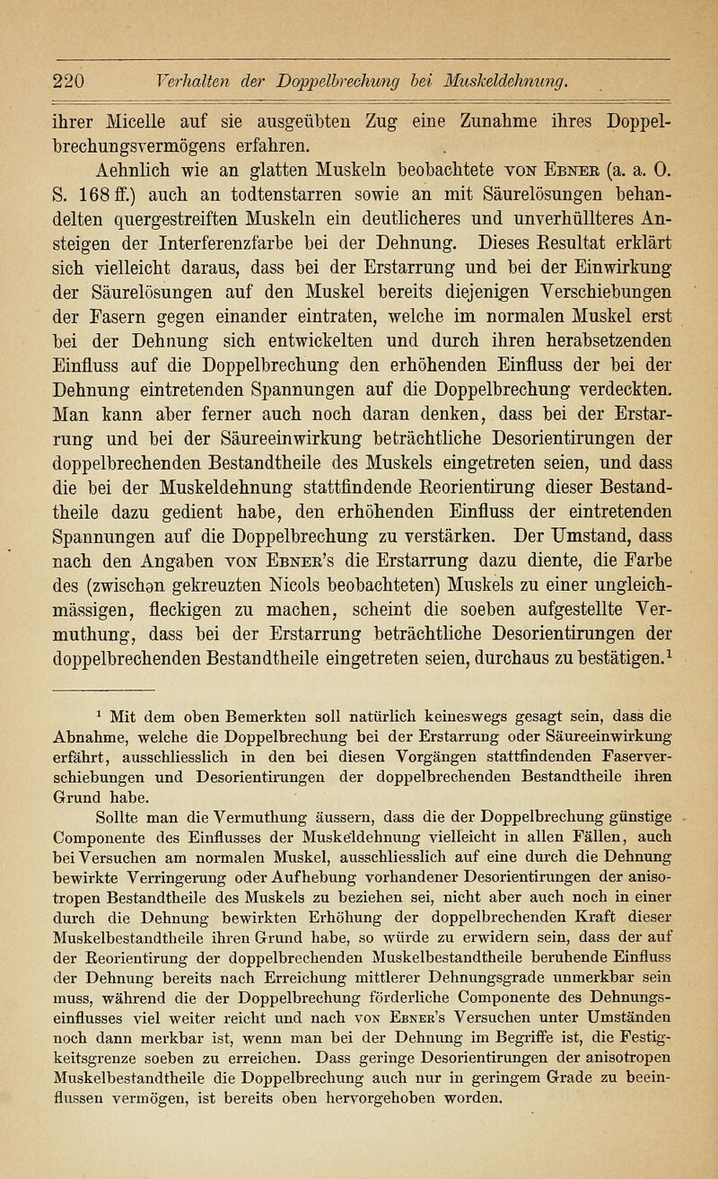 ihrer Micelle auf sie ausgeübten Zug eine Zunahme ihres Doppel- hrechungsvermögens erfahren. Aehnlich wie an glatten Muskeln beobachtete von Ebnee (a. a. 0. S. 168 ff.) auch an todtenstarren sowie an mit Säurelösungen behan- delten quergestreiften Muskeln ein deutlicheres und unverhüllteres An- steigen der Interferenzfarbe bei der Dehnung. Dieses Eesultat erklärt sich vielleicht daraus, dass bei der Erstarrung und bei der Einwirkung der Säurelösungen auf den Muskel bereits diejenigen Yerschiebungen der Fasern gegen einander eintraten, welche im normalen Muskel erst bei der Dehnung sich entwickelten und durch ihren herabsetzenden Einfluss auf die Doppelbrechung den erhöhenden Einfluss der bei der Dehnung eintretenden Spannungen auf die Doppelbrechung verdeckten. Man kann aber ferner auch noch daran denken, dass bei der Erstar- rung und bei der Säureeinwirkung beträchtliche Desorientirungen der doppelbrechenden Bestandtheile des Muskels eingetreten seien, und dass die bei der Muskeldehnung stattfindende Keorientirung dieser Bestand- theile dazu gedient habe, den erhöhenden Einfluss der eintretenden Spannungen auf die Doppelbrechung zu verstärken. Der Umstand, dass nach den Angaben von Ebnee's die Erstarrung dazu diente, die Farbe des (zwischen gekreuzten Nicols beobachteten) Muskels zu einer ungleich- massigen, fleckigen zu machen, scheint die soeben aufgestellte Ver- muthung, dass bei der Erstarrung beträchtliche Desorientirungen der doppelbrechenden Bestandtheile eingetreten seien, durchaus zu bestätigen.^ ^ Mit dem oben Bemerkten soll natürlich keineswegs gesagt sein, dass die Abnahme, welche die Doppelbrechung bei der Erstarrung oder Säureeinwirkung erfährt, ausschliesslich in den bei diesen Vorgängen stattfindenden Faser Ver- schiebungen und Desorientirungen der doppelbrechenden Bestandtheile ihren Grund habe. Sollte man die Vermuthung äussern, dass die der Doppelbrechung günstige Componente des Einflusses der Muskeldehnung vielleicht in allen Fällen, auch bei Versuchen am normalen Muskel, ausschliesslich auf eine durch die Dehnung bewirkte Verringerung oder Aufhebung vorhandener Desorientirungen der aniso- tropen Bestandtheile des Muskels zu beziehen sei, nicht aber auch noch in einer durch die Dehnung bewirkten Erhöhung der doppelbrechenden Kraft dieser Muskelbestandtheile ihren Grund habe, so würde zu erwidern sein, dass der auf der Eeorientirung der doppelbrechenden Muskelbestandtheile beruhende Einfluss der Dehnung bereits nach Erreichung mittlerer Dehnungsgrade unmerkbar sein muss, während die der Doppelbrechung förderliche Componente des Dehnungs- einflusses viel weiter reicht und nach von Ebnee's Versuchen unter Umständen noch dann merkbar ist, wenn man bei der Dehnung im Begi-iflPe ist, die Festig- keitsgrenze soeben zu erreichen. Dass geringe Desorientirungen der anisotropen Muskelbestandtheile die Doppelbrechung auch nur in geringem Grade zu beein- flussen vermögen, ist bereits oben hervorgehoben worden.
