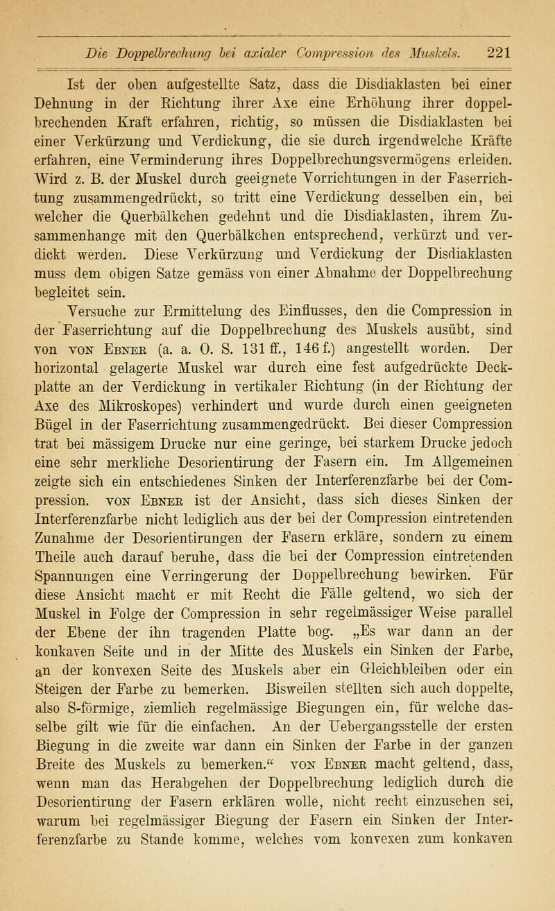 Ist der oben aufgestellte Satz, dass die Disdiaklasten bei einer Dehnung in der Eichtung ihrer Axe eine Erhöhung ihrer doppel- brechenden Kraft erfahren, richtig, so müssen die Disdiaklasten bei einer Verkürzung und Verdickung, die sie durch irgendwelche Kräfte erfahren, eine Verminderung ihres Doppelbrechungsvermögens erleiden. Wird z. B. der Muskel durch geeignete Vorrichtungen in der Faserrich- tung zusammengedrückt, so tritt eine Verdickung desselben ein, bei welcher die Querbälkchen gedehnt und die Disdiaklasten, ihrem Zu- sammenhange mit den Querbälkchen entsprechend, verkürzt und ver- dickt werden. Diese Verkürzung und Verdickung der Disdiaklasten muss dem obigen Satze gemäss von einer Abnahme der Doppelbrechung begleitet sein. Versuche zur Ermittelung des Einflusses, den die Compression in der Faserrichtung auf die Doppelbrechung des Muskels ausübt, sind von VON Ebnee (a. a. 0. S. 131 ff., 146 f.) angestellt worden. Der horizontal gelagerte Muskel war durch eine fest aufgedrückte Deck- platte an der Verdickung in vertikaler Eichtung (in der Eichtung der Axe des Mikroskopes) verhindert und wurde durch einen geeigneten Bügel in der Faserrichtung zusammengedrückt. Bei dieser Compression trat bei massigem Drucke nur eine geringe, bei starkem Drucke jedoch eine sehr merkliche Desorientirung der Fasern ein. Im Allgemeinen zeigte sich ein entschiedenes Sinken der Interferenzfarbe bei der Com- pression. VON Ebner ist der Ansicht, dass sich dieses Sinken der Interferenzfarbe nicht lediglich aus der bei der Compression eintretenden Zunahme der Desorientirungen der Fasern erkläre, sondern zu einem Theile auch darauf beruhe, dass die bei der Compression eintretenden Spannungen eine Verringerung der Doppelbrechung bewirken. Für diese Ansicht macht er mit Recht die Fälle geltend, wo sich der Muskel in Folge der Compression in sehr regelmässiger Weise parallel der Ebene der ihn tragenden Platte bog. „Es war dann an der konkaven Seite und in der Mitte des Muskels ein Sinken der Farbe, an der konvexen Seite des Muskels aber ein Gleichbleiben oder ein Steigen der Farbe zu bemerken. Bisweilen stellten sich auch doppelte, also S-förmige, ziemlich regelmässige Biegungen ein, für welche das- selbe gilt wie für die einfachen. An der Uebergangsstelle der ersten Biegung in die zweite war dann ein Sinken der Farbe in der ganzen Breite des Muskels zu bemerken. von Ebnee macht geltend, dass, wenn man das Herabgehen der Doppelbrechung lediglich durch die Desorientirung der Fasern erklären wolle, nicht recht einzusehen sei, warum bei regelmässiger Biegung der Fasern ein Sinken der Inter- ferenzfarbe zu Stande komme, welches vom konvexen zum konkaven