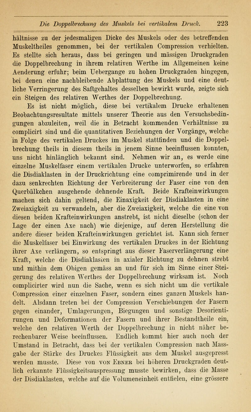 hältnisse zu der jedesmaligen Dicke des Muskels oder des betreffenden Muskeltheiles genommen, bei der vertikalen Compression verhielten. Es stellte sich heraus, dass bei geringen und massigen Druckgraden die Doppelbrechung in ihrem relativen Werthe im Allgemeinen keine Aenderung erfuhr; beim Uebergange zu hohen Druckgraden hingegen, bei denen eine nachbleibende Abplattung des Muskels und eine deut- liche Verringerung des Saftgehaltes desselben bewirkt wurde, zeigte sich ein Steigen des relativen Werthes der Doppelbrechung. Es ist nicht möglich, diese bei vertikalem Drucke erhaltenen Beobachtungsresultate mittels unserer Theorie aus den Versuchsbedin- gungen abzuleiten, weil die in Betracht kommenden Verhältnisse zu complicirt sind und die quantitativen Beziehungen der Vorgänge, welche in Folge des vertikalen Druckes im Muskel stattfinden und die Doppel- brechung theils in diesem theils in jenem Sinne beeinflussen konnten, uns nicht hinlänglich bekannt sind. Nehmen wir an, es werde eine einzelne Muskelfaser einem vertikalen Drucke unterworfen, so erfahren die Disdiaklasten in der Druckrichtung eine comprimirende und in der dazu senkrechten Kichtung der Verbreiterung der Faser eine von den Querbälkchen ausgehende dehnende Kraft. Beide Krafteinwirkungen machen sich dahin geltend, die Einaxigkeit der Disdiaklasten in eine Zweiaxigkeit zu verwandeln, aber die Zweiaxigkeit, welche die eine von diesen beiden Krafteinwirkungen anstrebt, ist nicht dieselbe (schon der Lage der einen Axe nach) wie diejenige, auf deren Herstellung die andere dieser beiden Kraftein Wirkungen gerichtet ist. Kann sich ferner die Muskelfaser bei Einwirkung des vertikalen Druckes in der Richtung ihrer Axe verlängern, so entspringt aus dieser Faserverlängerung eine Kraft, welche die Disdiaklasten in axialer Richtung zu dehnen strebt und mithin dem Obigen gemäss an und für sich im Sinne einer Stei- gerung des relativen Werthes der Doppelbrechung wirksam ist. Noch complicirter wird nun die Sache, wenn es sich nicht um die vertikale Compression einer einzelnen Faser, sondern eines ganzen Muskels han- delt. Alsdann treten bei der Compression Verschiebungen der Fasern gegen einander, Umlagerungen, Biegungen und sonstige Desorienti- rungen und Deformationen der Fasern und ihrer Bestandtheile ein, welche den relativen Werth der Doppelbrechung in nicht näher be- rechenbarer Weise beeinflussen. Endlich kommt hier auch noch der Umstand in Betracht, dass bei der vertikalen Compression nach Mass- gabe der Stärke des Druckes Flüssigkeit aus dem Muskel ausgepresst werden musste. Diese von von Ebnee bei höheren Druckgraden deut- lich erkannte Flüssigkeitsauspressung musste bewirken, dass die Masse der Disdiaklasten, welche auf die Volumeneinheit entfielen, eine grössere