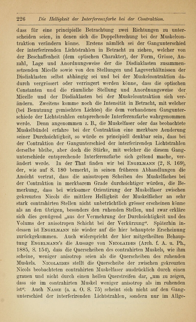 dass für eine principielle Betraclituiig zwei Riclitungeii zu unter- scheiden seien, in denen sicli die Doppelbrechung bei der Muskelcon- traktion verändern könne. Erstens nämlich sei der Gangunterschied der interferirenden Lichtstrahlen in Betracht zu ziehen, welcher von der Beschaffenheit (dem optischen Charakter), der Form, Grösse, An- zahl, Lage und Anordnungsweise der die Disdiaklasten zusammen- setzenden Micelle sowie von den Stellungen und Lage Verhältnissen der Disdiaklasten selbst abhängig sei und bei der Muskelcontraktion da- durch vergrössert oder verringert werden könne, dass die optischen Constanten und die räumliche Stellung und Anordnungsweise der Micelle und der Disdiaklasten bei der Muskelcontraktion sich ver- ändern. Zweitens komme noch die Intensität in Betracht, mit welcher (bei Benutzung gemischten Lichtes) die dem vorhandenen Gangunter- schiede der Lichtstrahlen entsprechende Interferenzfarbe wahrgenommen werde. Denn angenommen z. B., die Muskelfaser oder das beobachtete Muskelbündel erfahre bei der Contraktion eine merkbare Aenderung seiner Durchsichtigkeit, so würde es principiell denkbar sein, dass bei der Contraktion der Gangunterschied der interferirenden Lichtstrahlen derselbe bleibe, aber doch die Stärke, mit welcher die diesem Gang- unterschiede entsprechende Interferenzfarbe sich geltend mache, ver- ändert werde. In der That finden wir bei Engelmann (2, S. 169), der, wie auf S. 180 bemerkt, in seinen früheren Abhandlungen die Ansicht vertrat, dass die anisotropen Scheiben des Muskelfaches bei der Contraktion in merkbarem Grade durchsichtiger würden, die Be- merkung, dass bei wirksamer Orientirung der Muskelfaser zwischen gekreuzten Nicols die mittlere Helligkeit der Muskelfächer an sehr stark Contrahirten Stellen nicht unbeträchtlich grösser erscheinen könne als an den übrigen, besonders den ruhenden Stellen, und zwar erkläre sich dies genügend „aus der Vermehrung der Durchsichtigkeit und des Volums der anisotropen Schicht bei der Verkürzung. Späterhin in- dessen ist Engelmann nie wieder auf die hier behauptete Erscheinung zurückgekommen. Auch widerspricht der hier mitgetheilten Behaup- tung Engelmann's die Aussage von Nicolaides (Arch. f. A. u. Ph., 1885, S. 154), dass die Querscheiben des contrahirten Muskels, wie ihm scheine, weniger anisotrop seien als die Querscheiben des ruhenden Muskels. Nicolaides stellt die Querscheibe der zwischen gekreuzten Mcols beobachteten contrahirten Muskelfaser ausdrücklich durch einen grauen und nicht durch einen hellen Querstreifen dar, „um zu zeigen, dass sie im contrahirten Muskel weniger anisotrop als im ruhenden ist; Auch Nasse (a. a. 0. S. 75) scheint sich nicht auf den Gang- unterschied der interferirenden Lichtstrahlen, sondern nur im AUge-
