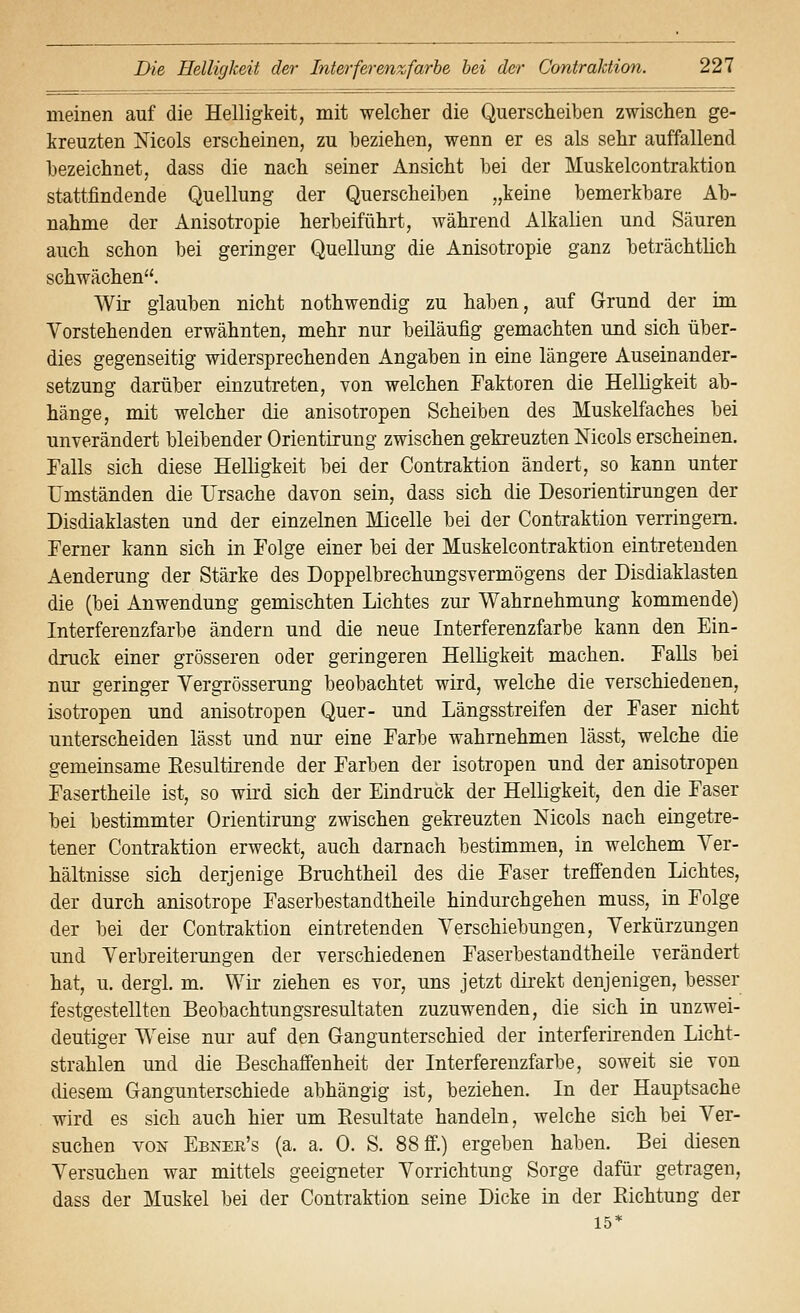 meinen auf die Helligkeit, mit welcher die Querscheiben zwischen ge- kreuzten Nicols erscheinen, zu beziehen, wenn er es als sehr auffallend bezeichnet, dass die nach seiner Ansicht bei der Muskelcontraktion stattfindende Quellung der Querscheiben „keine bemerkbare Ab- nahme der Anisotropie herbeiführt, während Alkalien und Säuren auch schon bei geringer Quellung die Anisotropie ganz beträchtlich schwächen. Wir glauben nicht nothwendig zu haben, auf Grund der im Vorstehenden erwähnten, mehr nur beiläufig gemachten und sich über- dies gegenseitig widersprechenden Angaben in eine längere Auseinander- setzung darüber einzutreten, von welchen Faktoren die Helligkeit ab- hänge, mit welcher die anisotropen Scheiben des Muskelfaches bei unverändert bleibender Orientirung zwischen gekreuzten Mcols erscheinen. Falls sich diese Helligkeit bei der Contraktion ändert, so kann unter Umständen die Ursache davon sein, dass sich die Desorientirungen der Disdiaklasten und der einzelnen Micelle bei der Contraktion verringern. Ferner kann sich in Folge einer bei der Muskelcontraktion eintretenden Aenderung der Stärke des Doppelbrechungsvermögens der Disdiaklasten die (bei Anwendung gemischten Lichtes zur Wahrnehmung kommende) Interferenzfarbe ändern und die neue Interferenzfarbe kann den Ein- druck einer grösseren oder geringeren Helligkeit machen. FaUs bei nur geringer Yergrösserung beobachtet wird, welche die verschiedenen, isotropen und anisotropen Quer- und Längsstreifen der Faser nicht unterscheiden lässt und nur eine Farbe wahrnehmen lässt, welche die gemeinsame Resultirende der Farben der isotropen und der anisotropen Fasertheile ist, so wii'd sich der Eindruck der Helligkeit, den die Faser bei bestimmter Orientirung zwischen gekreuzten Nicols nach eingetre- tener Contraktion erweckt, auch darnach bestimmen, in welchem Ver- hältnisse sich derjenige Bruchtheil des die Faser treffenden Lichtes, der durch anisotrope Faserbestandtheile hindurchgehen muss, in Folge der bei der Contraktion eintretenden Verschiebungen, Verkürzungen und Verbreiterungen der verschiedenen Faserbestandtheile verändert hat, u. dergl. m. Wir ziehen es vor, uns jetzt dii'ekt denjenigen, besser festgestellten Beobachtungsresultaten zuzuwenden, die sich in unzwei- deutiger Weise nur auf den Gangunterschied der interferirenden Licht- strahlen und die Beschaffenheit der Interferenzfarbe, soweit sie von diesem Gangunterschiede abhängig ist, beziehen. In der Hauptsache wird es sich auch hier um Eesultate handeln, welche sich bei Ver- suchen VON Ebner's (a. a. 0. S. 88 ff.) ergeben haben. Bei diesen Versuchen war mittels geeigneter Vorrichtung Sorge dafür getragen, dass der Muskel bei der Contraktion seine Dicke in der Richtung der 15*