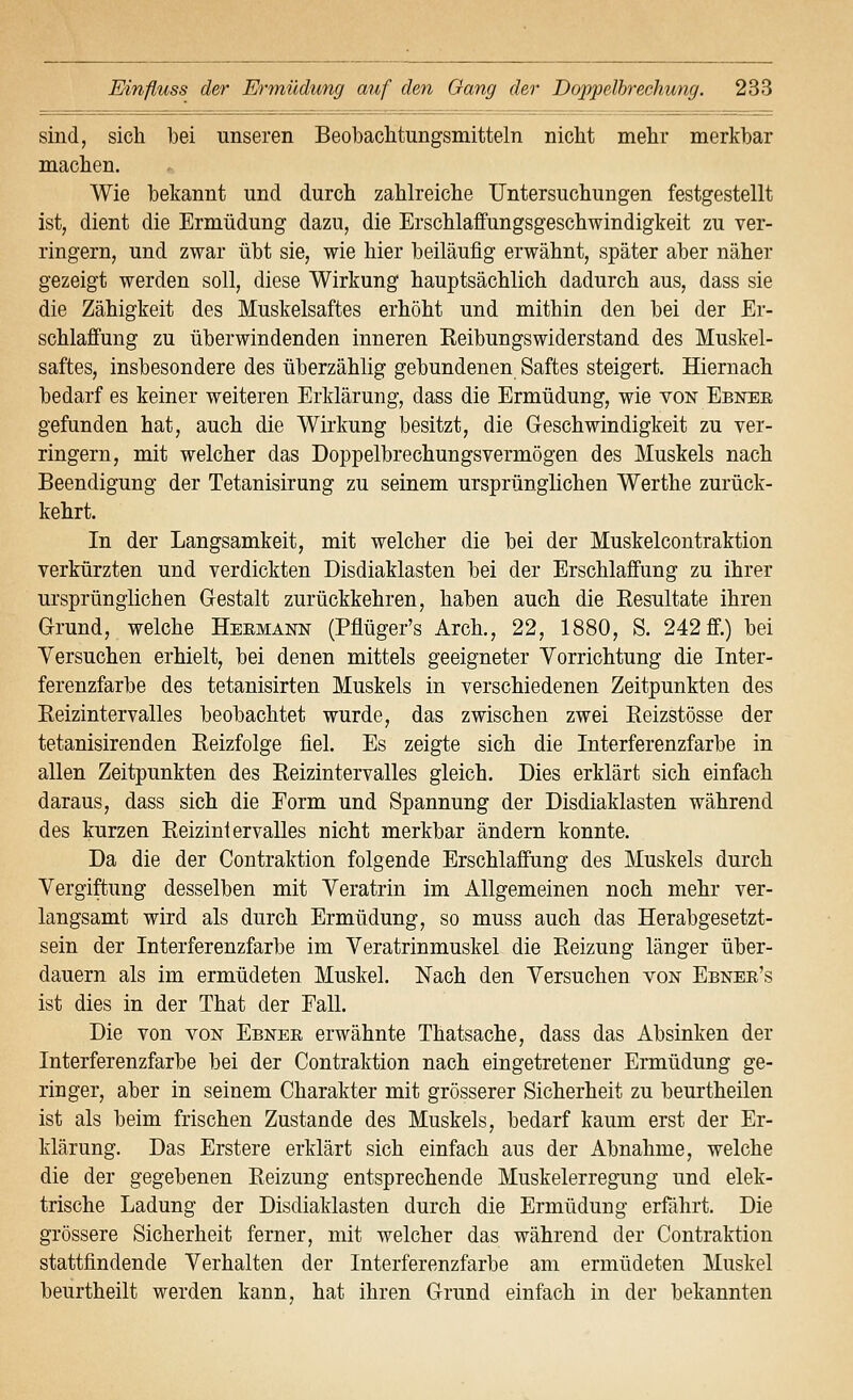 sind, sich bei unseren Beobaclitungsmitteln nicht mehr merkbar machen. Wie bekannt und durch zahlreiche Untersuchungen festgestellt ist, dient die Ermüdung dazu, die Erschlaffungsgeschwindigkeit zu ver- ringern, und zwar übt sie, wie hier beiläufig erwähnt, später aber näher gezeigt werden soll, diese Wirkung hauptsächlich dadurch aus, dass sie die Zähigkeit des Muskelsaftes erhöht und mithin den bei der Er- schlaffung zu überwindenden inneren Eeibungswiderstand des Muskel- saftes, insbesondere des überzählig gebundenen Saftes steigert. Hiernach bedarf es keiner weiteren Erklärung, dass die Ermüdung, wie von Ebner gefunden hat, auch die Wirkung besitzt, die Geschwindigkeit zu ver- ringern, mit welcher das Doppelbrechungsvermögen des Muskels nach Beendigung der Tetanisirung zu seinem ursprünglichen Werthe zurück- kehrt. In der Langsamkeit, mit welcher die bei der Muskelcontraktion verkürzten und verdickten Disdiaklasten bei der Erschlaffung zu ihrer ursprünglichen Gestalt zurückkehren, haben auch die Eesultate ihren Grund, welche Heemann (Pflüger's Arch., 22, 1880, S. 242 ff.) bei Versuchen erhielt, bei denen mittels geeigneter Vorrichtung die Inter- ferenzfarbe des tetanisirten Muskels in verschiedenen Zeitpunkten des Eeizintervalles beobachtet wurde, das zwischen zwei Eeizstösse der tetanisirenden Eeizfolge fiel. Es zeigte sich die Interferenzfarbe in allen Zeitpunkten des Eeizintervalles gleich. Dies erklärt sich einfach daraus, dass sich die Form und Spannung der Disdiaklasten während des kurzen Eeizintervalles nicht merkbar ändern konnte. Da die der Contraktion folgende Erschlaffung des Muskels durch Vergiftung desselben mit Veratrin im Allgemeinen noch mehr ver- langsamt wird als durch Ermüdung, so muss auch das Herabgesetzt- sein der Interferenzfarbe im Veratrinmuskel die Eeizung länger über- dauern als im ermüdeten Muskel. Nach den Versuchen von Ebnee's ist dies in der That der Fall. Die von von Ebner erwähnte Thatsache, dass das Absinken der Interferenzfarbe bei der Contraktion nach eingetretener Ermüdung ge- ringer, aber in seinem Charakter mit grösserer Sicherheit zu beurtheilen ist als beim frischen Zustande des Muskels, bedarf kaum erst der Er- klärung. Das Erstere erklärt sich einfach aus der Abnahme, welche die der gegebenen Eeizung entsprechende Muskelerregung und elek- trische Ladung der Disdiaklasten durch die Ermüdung erfährt. Die grössere Sicherheit ferner, mit welcher das während der Contraktion stattfindende Verhalten der Interferenzfarbe am ermüdeten Muskel beurtheilt werden kann, hat ihren Grund einfach in der bekannten