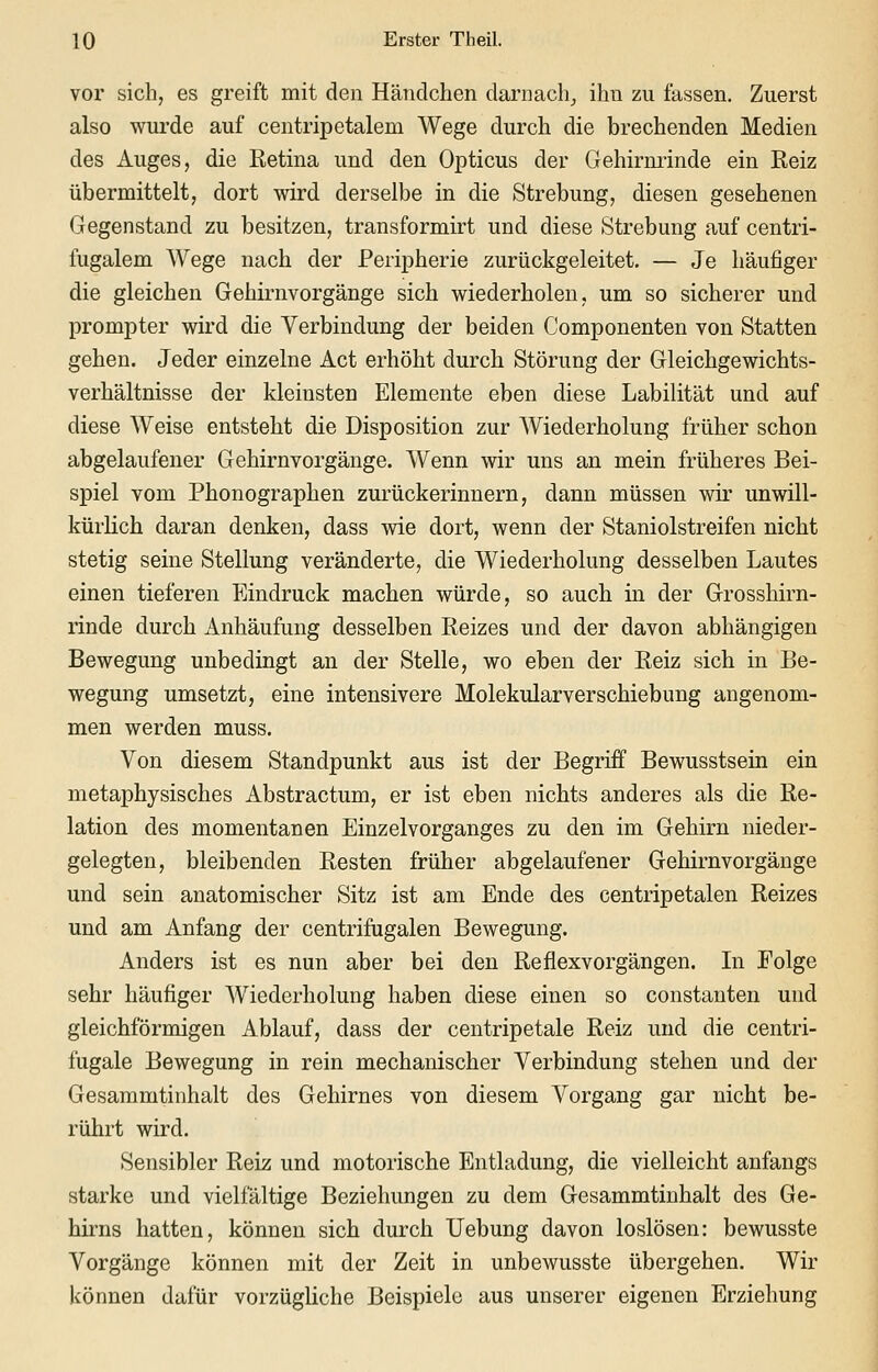 vor sich, es greift mit den Händchen darnach^ ihn zu fassen. Zuerst also wurde auf centripetalem Wege durch die brechenden Medien des Auges, die Ketina und den Opticus der Gehirnrinde ein Reiz übermittelt, dort wird derselbe in die Strebung, diesen gesehenen Gegenstand zu besitzen, transformirt und diese Strebung auf centri- fugalem Wege nach der Peripherie zurückgeleitet. — Je häufiger die gleichen Gehirnvorgänge sich wiederholen, um so sicherer und prompter wird die Verbindung der beiden Componenten von Statten gehen. Jeder einzelne Act erhöht durch Störung der Gleichgewichts- verhältnisse der kleinsten Elemente eben diese Labilität und auf diese Weise entsteht die Disposition zur Wiederholung früher schon abgelaufener Gehirnvorgänge. Wenn wir uns an mein früheres Bei- spiel vom Phonographen zurückerinnern, dann müssen wir unwill- kürlich daran denken, dass wie dort, wenn der Staniolstreifen nicht stetig seine Stellung veränderte, die Wiederholung desselben Lautes einen tieferen Eindruck machen würde, so auch in der Grosshirn- rinde durch Anhäufung desselben Reizes und der davon abhängigen Bewegung unbedingt an der Stelle, wo eben der Reiz sich in Be- wegung umsetzt, eine intensivere Molekularverschiebung angenom- men werden muss. Von diesem Standpunkt aus ist der Begriff Bewusstsein ein metaphysisches Abstractum, er ist eben nichts anderes als die Re- lation des momentanen Einzelvorganges zu den im Gehirn nieder- gelegten, bleibenden Resten früher abgelaufener Gehirnvorgänge und sein anatomischer Sitz ist am Ende des centripetalen Reizes und am Anfang der centrifngalen Bewegung. Anders ist es nun aber bei den Reflexvorgängen. Li Folge sehr häufiger Wiederholung haben diese einen so constanten und gleichförmigen Ablauf, dass der centripetale Reiz und die centri- fugale Bewegung in rein mechanischer Verbindung stehen und der Gesammtinhalt des Gehirnes von diesem Vorgang gar nicht be- rührt wird. Sensibler Reiz und motorische Entladung, die vielleicht anfangs starke und vielfältige Beziehungen zu dem Gesammtinhalt des Ge- hirns hatten, können sich durch Uebung davon loslösen: bewusste Vorgänge können mit der Zeit in unbewusste übergehen. Wir können dafür vorzügliche Beispiele aus unserer eigenen Erziehung