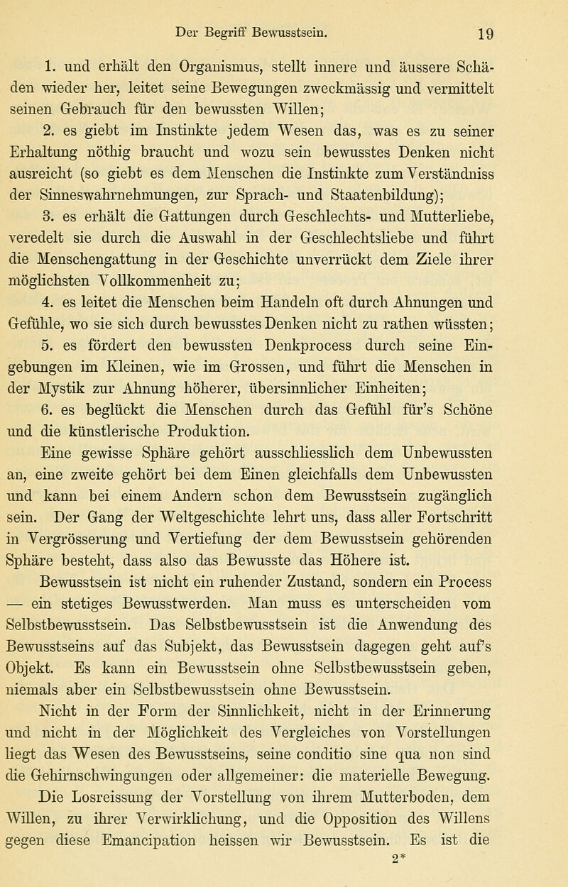 1. und erhält den Organismus, stellt innere und äussere Schä- den wieder her, leitet seine Bewegungen zweckmässig und vermittelt seinen Grebrauch für den bewussten Willen; 2. es giebt im Instinkte jedem Wesen das, was es zu seiner Erhaltung nöthig braucht und wozu sein bewusstes Denken nicht ausreicht (so giebt es dem Menschen die Instinkte zum Verständniss der Sinneswahrnehmungen, zur Sprach- und Staatenbildung); 3. es erhält die Gattungen durch Geschlechts- und Mutterliebe, veredelt sie durch die Auswahl in der Geschlechtsliebe und führt die Menschengattung in der Geschichte unverrückt dem Ziele ihrer möglichsten Vollkommenheit zu; 4. es leitet die Menschen beim Handeln oft durch Ahnungen und Gefühle, wo sie sich durch bewusstes Denken nicht zu rathen wüssten; 5. es fördert den bewussten Denkprocess durch seine Ein- gebungen im Kleinen, wie im Grossen, und führt die Menschen in der Mystik zur Ahnung höherer, übersinnlicher Einheiten; 6. es beglückt die Menschen durch das Gefühl für's Schöne und die künstlerische Produktion. Eine gewisse Sphäre gehört ausschhesslich dem Unbewussten an, eine zweite gehört bei dem Einen gleichfalls dem Unbewussten und kann bei einem Andern schon dem Bewusstsein zugänglich sein. Der Gang der Weltgeschichte lehrt uns, dass aller Eortschritt in Vergrösserung und Vertiefung der dem Bewusstsein gehörenden Sphäre besteht, dass also das Bewusste das Höhere ist. Bewusstsein ist nicht ein ruhender Zustand, sondern ein Process — ein stetiges Bewusstwerden. Man muss es unterscheiden vom Selbstbewusstsein. Das Selbstbewusstsein ist die Anwendung des Bewusstseins auf das Subjekt, das Bewusstsein dagegen geht aufs Objekt. Es kann ein Bewusstsein ohne Selbstbewusstsein geben, niemals aber ein Selbstbewusstsein ohne Bewusstsein. Nicht in der Form der Sinnlichkeit, nicht in der Erinnerung und nicht in der Möghchkeit des Vergleiches von Vorstellungen liegt das Wesen des Bewusstseins, seine conditio sine qua non sind die Gehirnschwingungen oder allgemeiner: die materielle Bewegung. Die Losreissung der Vorstellung von ihrem Mutterboden, dem Willen, zu ihrer Verwirklichung, und die Opposition des Willens gegen diese Emancipation heissen wir Bewusstsein. Es ist die 2*