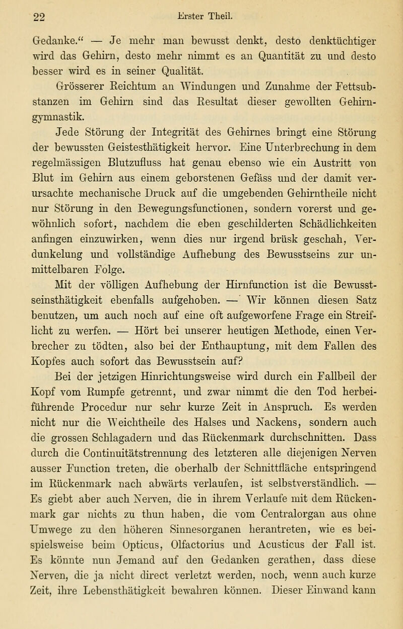 Gedanke. — Je mehr man bewusst denkt, desto denktüchtiger wird das Gehirn, desto mehr nimmt es an Quantität zu und desto besser wird es in seiner Qualität. Grösserer Eeichtum an Windungen und Zunahme der Fettsub- stanzen im Gehirn sind das Kesultat dieser gewollten Gehirn- gymnastik. Jede Störung der Integrität des Gehirnes bringt eine Störung der bewussten Geistesthätigkeit hervor. Eine Unterbrechung in dem regelmässigen Blutzufluss hat genau ebenso wie ein Austritt von Blut im Gehirn aus einem geborstenen Gefäss und der damit ver- ursachte mechanische Druck auf die umgebenden Gehirntheile nicht nur Störung in den Bewegungsfunctionen, sondern vorerst und ge- wöhnlich sofort, nachdem die eben geschilderten Schädlichkeiten anfingen einzuwirken, wenn dies nur irgend brüsk geschah, Ver- dunkelung und vollständige Aufhebung des Bewusstseins zur un- mittelbaren Folge. Mit der völHgen Aufhebung der Hirnfunction ist die Bewusst- seinsthätigkeit ebenfalls aufgehoben. — Wir können diesen Satz benutzen, um auch noch auf eine oft aufgeworfene Frage ein Streif- licht zu werfen. — Hört bei unserer heutigen Methode, einen Ver- brecher zu tödten, also bei der Enthauptung, mit dem Fallen des Kopfes auch sofort das Bewusstsein auf? Bei der jetzigen Hinrichtungsweise wird durch ein Fallbeil der Kopf vom Rumpfe getrennt, und zwar nimmt die den Tod herbei- führende Procedur nur sehr kurze Zeit in Anspruch. Es werden nicht nur die Weichtheile des Halses und Nackens, sondern auch die grossen Schlagadern und das Rückenmark dui'chschnitten. Dass durch die Continuitätstrennung des letzteren alle diejenigen Nerven ausser Function treten, die oberhalb der Schnittfläche entspringend im Rückenmark nach abwärts verlaufen, ist selbstverständHch. — Es giebt aber auch Nerven, die in ihrem Verlaufe mit dem Rücken- mark gar nichts zu thun haben, die vom Centralorgan aus ohne Umwege zu den höheren Sinnesorganen herantreten, wie es bei- spielsweise beim Opticus, Olfactorius und Acusticus der Fall ist. Es könnte nun Jemand auf den Gedanken gerathen, dass diese Nerven, die ja nicht direct verletzt werden, noch, wenn auch kurze Zeit, ihre Lebensthätigkeit bewahren können. Dieser Einwand kann