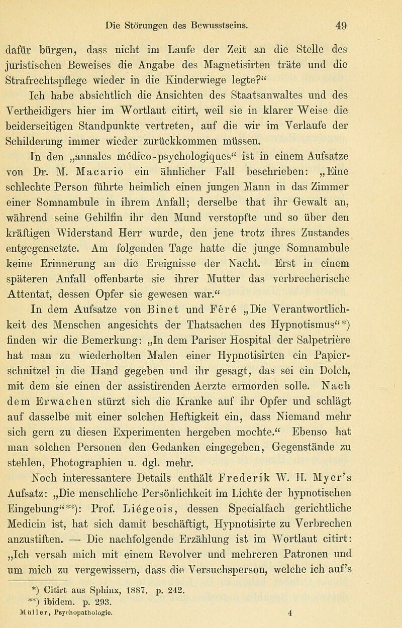 dafür bürgen, dass nicht im Laufe der Zeit an die Stelle des juristischen Beweises die Angabe des Magnetisirten träte und die Strafrechtspflege wieder in die Kinderwiege legte? Ich habe absichtlich die Ansichten des Staatsanwaltes und des Vertheidigers hier im Wortlaut citirt, weil sie in klarer Weise die beiderseitigen Standpunkte vertreten, auf die wir im Verlaufe der Schilderung immer wieder zurückkommen müssen. In den „annales m6dico-psychologiques ist in einem Aufsatze von Dr. M. Macario ein ähnlicher Fall beschrieben: „Eine schlechte Person führte heimlich einen jungen Mann in das Zimmer einer Somnambule in ihrem Anfall; derselbe that ihr Gewalt an, während seine Gehilfin ihr den Mund verstopfte und so über den kräftigen Widerstand Herr wurde, den jene trotz ihres Zustandes entgegensetzte. Am folgenden Tage hatte die junge Somnambule keine Erinnerung an die Ereignisse der Nacht. Erst in einem späteren Anfall offenbarte sie ihrer Mutter das verbrecherische Attentat, dessen Opfer sie gewesen war. In dem Aufsatze von Bin et und Fer6 „Die Yerantwortlich- keit des Menschen angesichts der Thatsachen des Hypnotismus *) finden wir die Bemerkung: „In dem Pariser Hospital der Salpetriere hat man zu wiederholten Malen einer Hypnotisirten ein Papier- schnitzel in die Hand gegeben und ihr gesagt, das sei ein Dolch, mit dem sie einen der assistirenden Aerzte ermorden solle. Nach dem Erwachen stürzt sich die Kranke auf ihr Opfer und schlägt auf dasselbe mit einer solchen Heftigkeit ein, dass Niemand mehr sich gern zu diesen Experimenten hergeben mochte. Ebenso hat man solchen Personen den Gedanken eingegeben, Gegenstände zu stehlen, Photographien u. dgL mehr. Noch interessantere Details enthält Erederik W. H. Myer's Aufsatz: „Die menschliche Persönlichkeit im Lichte der hypnotischen Eingebung**): Prof. Liegeois, dessen Specialfach gerichtliche Medicin ist, hat sich damit beschäftigt, Hypnotisirte zu Verbrechen anzustiften. — Die nachfolgende Erzählung ist im Wortlaut citirt: „Ich versah mich mit einem Revolver und mehreren Patronen und um mich zu vergewissern, dass die Versuchsperson, welche ich auf's *) Citirt aus Sphinx, 1887, p. 242. **) ibidem, p. 2.93, Müller, Psychopathologie. 4