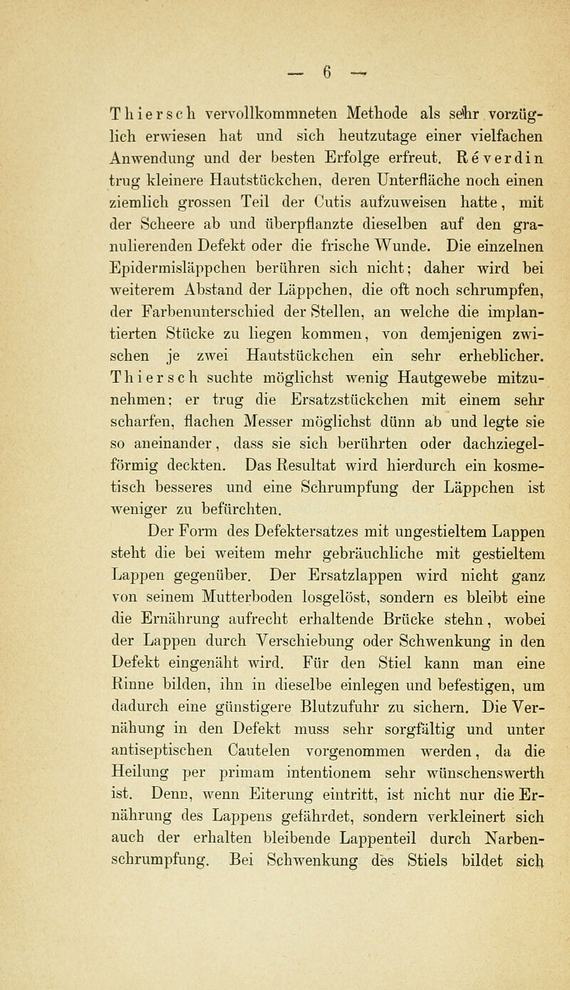 T hier seh vervollkommneten Methode als sdhr vorzüg- lich erwiesen hat und sich heutzutage einer vielfachen Anwendung und der besten Erfolge erfreut. Reverdin trug kleinere Hautstückchen, deren Unterfläche noch einen ziemlich grossen Teil der Cutis aufzuweisen hatte, mit der Scheere ab und überpflanzte dieselben auf den gra- nulierenden Defekt oder die frische Wunde. Die einzelnen Epidermisläppchen berühren sich nicht; daher wird bei weiterem Abstand der Läppchen, die oft noch schrumpfen, der Farbenunterschied der Stellen, an welche die implan- tierten Stücke zu liegen kommen, von demjenigen zwi- schen je zwei Hautstückchen ein sehr erheblicher. Thiersch suchte möglichst wenig Hautgewebe mitzu- nehmen: er trug die Ersatzstückchen mit einem sehr scharfen, flachen Messer möglichst dünn ab und legte sie so aneinander, dass sie sich berührten oder dachziegel- förmig deckten. Das Resultat wird hierdurch ein kosme- tisch besseres und eine Schrumpfung der Läppchen ist weniger zu befürchten. Der Form des Defektersatzes mit ungestieltem Lappen steht die bei weitem mehr gebräuchliche mit gestieltem Lappen gegenüber. Der Ersatzlappen wird nicht ganz von seinem Mutterboden losgelöst, sondern es bleibt eine die Ernährung aufrecht erhaltende Brücke stehn, wobei der Lappen durch Verschiebung oder Schwenkung in den Defekt eingenäht wird. Für den Stiel kann man eine Rinne bilden, ihn in dieselbe einlegen und befestigen, um dadurch eine günstigere Blutzufuhr zu sichern. Die Ver- nähung in den Defekt muss sehr sorgfältig und unter antiseptischen Cautelen vorgenommen werden, da die Heilung per primam intentionem sehr wünschenswerth ist. Denn, wenn Eiterung eintritt, ist nicht nur die Er- nährung des Lappens gefährdet, sondern verkleinert sich auch der erhalten bleibende Lappenteil durch Narben- schrumpfung. Bei Schwenkung des Stiels bildet sich