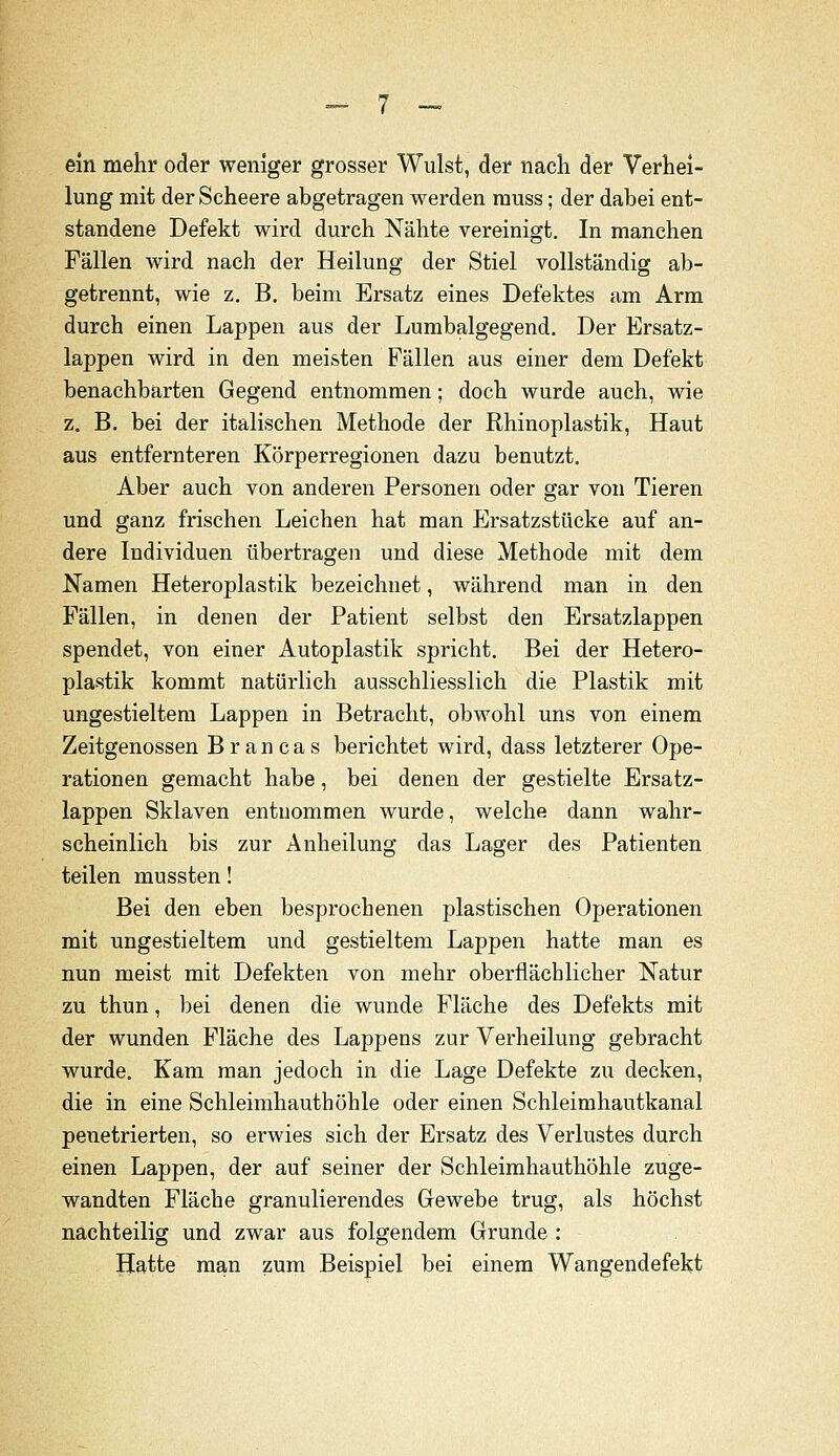 ein mehr oder weniger grosser Wulst, der nach der Verhei- lung mit der Scheere abgetragen werden rauss; der dabei ent- standene Defekt wird durch Nähte vereinigt. In manchen Fällen wird nach der Heilung der Stiel vollständig ab- getrennt, wie z, B. beim Ersatz eines Defektes am Arm durch einen Lappen aus der Lumbaigegend, Der Ersatz- lappen wird in den meisten Fällen aus einer dem Defekt benachbarten Gegend entnommen; doch wurde auch, wie z. B. bei der italischen Methode der Rhinoplastik, Haut aus entfernteren Körperregionen dazu benutzt. Aber auch von anderen Personen oder gar von Tieren und ganz frischen Leichen hat man Ersatzstücke auf an- dere Individuen übertragen und diese Methode mit dem Namen Heteroplastik bezeichnet, während man in den Fällen, in denen der Patient selbst den Ersatzlappen spendet, von einer Autoplastik spricht. Bei der Hetero- plastik kommt natürlich ausschliesslich die Plastik mit ungestieltem Lappen in Betracht, obwohl uns von einem Zeitgenossen B r a n c a s berichtet wird, dass letzterer Ope- rationen gemacht habe, bei denen der gestielte Ersatz- lappen Sklaven entnommen wurde, welche dann wahr- scheinlich bis zur Anheilung das Lager des Patienten teilen mussten! Bei den eben besprochenen plastischen Operationen mit ungestieltem und gestieltem Lappen hatte man es nun meist mit Defekten von mehr oberflächlicher Natur zu thun, bei denen die wunde Fläche des Defekts mit der wunden Fläche des Lappens zur Verheilung gebracht wurde. Kam man jedoch in die Lage Defekte zu decken, die in eine Schleimhauthöhle oder einen Schleimhautkanal penetrierten, so erwies sich der Ersatz des Verlustes durch einen Lappen, der auf seiner der Schleimhauthöhle zuge- wandten Fläche granulierendes Grewebe trug, als höchst nachteilig und zwar aus folgendem Grunde : Hatte man zum Beispiel bei einem Wangendefekt