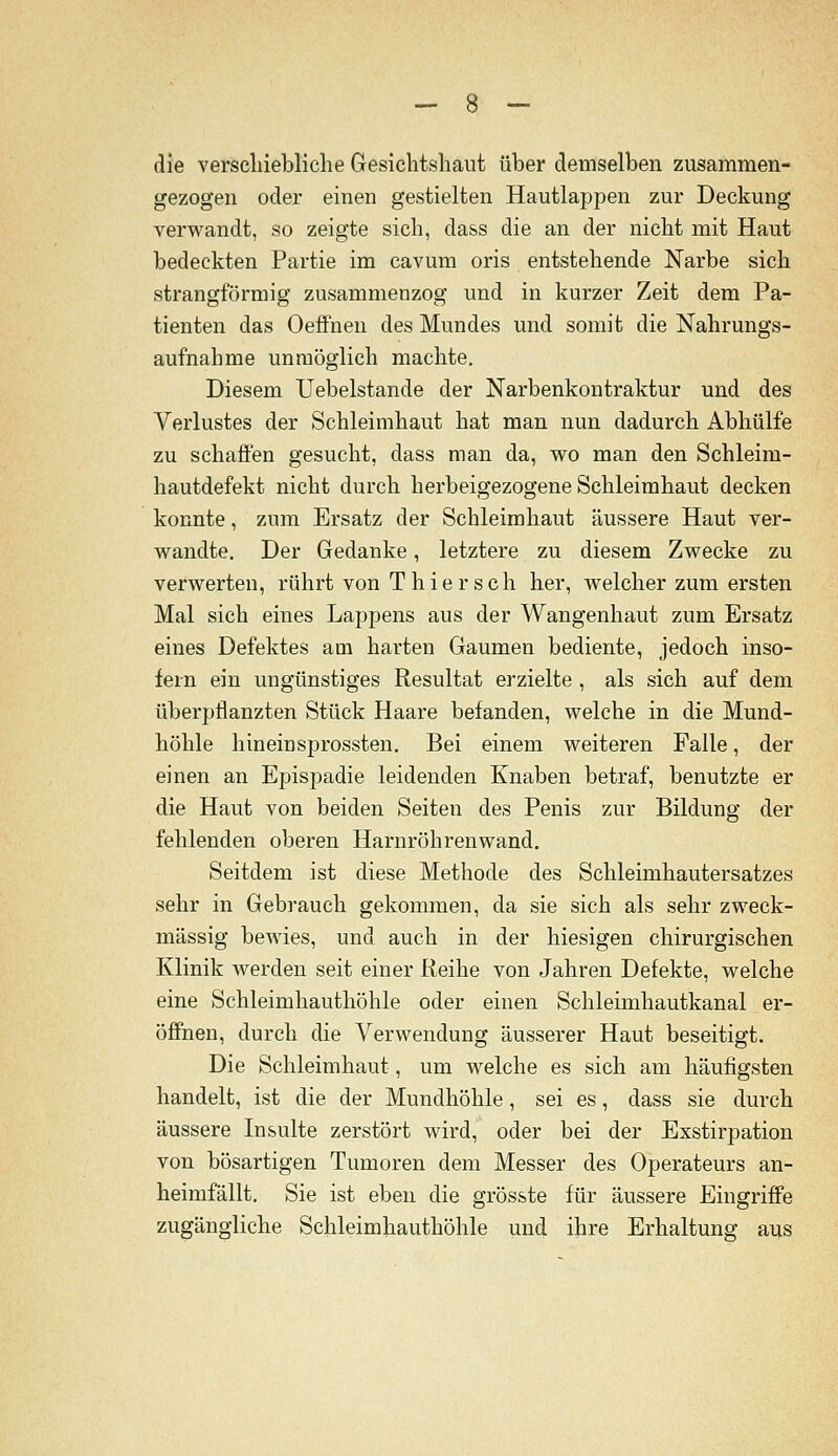 die verscliiebliche Gesichtshaut über demselben zusammen- gezogen oder einen gestielten Hautlappen zur Deckung verwandt, so zeigte sich, dass die an der nicht mit Haut bedeckten Partie im cavum oris entstehende Narbe sich strangförmig zusammenzog und in kurzer Zeit dem Pa- tienten das Oeffnen des Mundes und somit die Nahrungs- aufnahme unmöglich machte. Diesem Uebelstande der Narbenkontraktur und des Verlustes der Schleimhaut hat man nun dadurch Abhülfe zu schaffen gesucht, dass man da, wo man den Schleim- hautdefekt nicht durch herbeigezogene Schleimhaut decken konnte, zum Ersatz der Schleimhaut äussere Haut ver- wandte. Der Gedanke, letztere zu diesem Zwecke zu verwerten, rührt von T hier seh her, welcher zum ersten Mal sich eines Lappens aus der Wangenhaut zum Ersatz eines Defektes am harten Gaumen bediente, jedoch inso- fern ein ungünstiges Resultat erzielte , als sich auf dem überpflanzten Stück Haare befanden, welche in die Mund- höhle hineinsprossten. Bei einem weiteren Falle, der einen an Epispadie leidenden Knaben betraf, benutzte er die Haut von beiden Seiten des Penis zur Bildung der fehlenden oberen Harnröhrenwand. Seitdem ist diese Methode des Schleimhautersatzes sehr in Gebrauch gekommen, da sie sich als sehr zweck- mässig bewies, und auch in der hiesigen chirurgischen Klinik werden seit einer Reihe von Jahren Defekte, welche eine Schleimhauthöhle oder einen Schleimhautkanal er- öfihen, durch die Verwendung äusserer Haut beseitigt. Die Schleimhaut, um welche es sich am häufigsten handelt, ist die der Mundhöhle, sei es, dass sie durch äussere Insulte zerstört wird, oder bei der Exstirpation von bösartigen Tumoren dem Messer des Operateurs an- heimfällt. Sie ist eben die grösste für äussere Eingriffe zugängliche Schleimhauthöhle und ihre Erhaltung aus