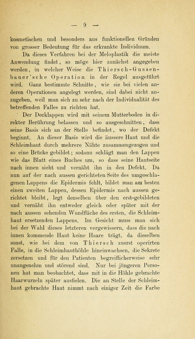 kosmetischen iind besonders aus funktionellen Gründen von grosser Bedeutung für das erkrankte Individuum, Da dieses Verfahren bei der Meloplastik die meiste Anwendung findet, so möge hier zunächst angegeben werden, in welcher Weise die Thierseh-Gussen- bauer'sche Operation in der Regel ausgeführt wird. Ganz bestimmte Schnitte, wie sie bei vielen an- deren Operationen angelegt werden, sind dabei nicht an- zugeben, weil man sich zu sehr nach der Individualität des betreffenden Falles zu richten hat. Der Decklappen wird mit seinem Mutterboden in di- rekter Berührung belassen und so ausgeschnitten, dass seine Basis sich an der Stelle befindet, wo der Defekt beginnt. An dieser Basis wird die äussere Haut und die Schleimhaut durch mehrere Nähte zusammengezogen und so eine Brücke gebildet; sodann schlägt man den Lappen wie das Blatt eines Buches um, so dass seine Hautseite nach innen sieht und vernäht ihn in den Defekt. Da nun auf der nach aussen gerichteten Seite des umgeschla- genen Lappens die Epidermis fehlt, bildet man am besten einen zweiten Lappen, dessen Epidermis nach aussen ge- richtet bleibt, legt denselben über den erst-gebildeten und vernäht ihn entweder gleich oder später mit der nach aussen sehenden Wundfläche des ersten, die Schleim- haut ersetzenden Lappens. Im Gesicht muss man sich bei der Wahl dieses letzteren vergewissern, dass die nach innen kommende Haut keine Haare trägt, da dieselben sonst, wie bei dem von Thiersch zuerst operirten Falle, in die Schleimhauthöhle hineinwachsen, die Sekrete zersetzen und für den Patienten begreiflicherweise sehr unangenehm und störend sind. Nur bei jüngeren Perso- nen hat man beobachtet, dass mit in die Höhle gebrachte Haarwurzeln später ausfielen. Die an Stelle der Schleim- haut gebrachte Haut nimmt nach einiger Zeit die Farbe