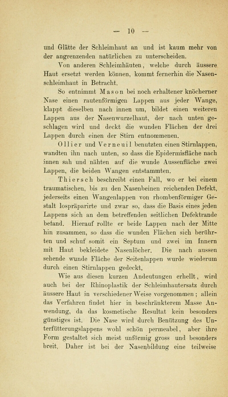 und Glätte der Schleimhaut an und ist kaum mehr von der angrenzenden natürlichen zu unterscheiden. Von anderen Schleimhäuten, welche durch äussere Haut ersetzt werden könneu, kommt fernerhin die Xasen- schleimhaut in Betracht. So entnimmt M a s o n bei noch erhaltener knöcherner Nase einen rautenförmigen Lappen aus jeder Wange, klappt dieselben nach innen um, bildet einen weiteren Lappen aus der Nasenwurzelhaut, der nach unten ge- schlagen wird und deckt die wunden Flächen der drei Lappen durch einen der Stirn entnommenen. 011 ier und Verneuil benutzten einen Stirnlappen, wandten ihn nach unten, so dass die Epidermisfläche nach innen sah und nähten auf die wunde Aussenfläche zwei Lappen, die beiden Wangen entstammten. Thiersch beschreibt einen Fall, wo er bei einem traumatischen, bis zu den Nasenbeinen reichenden Defekt, jederseits einen Wangenlappen von rhombenförmiger Ge- stalt lospräparirte und zwar so, dass die Basis eines jeden Lappens sich an dem betreffenden seitlichen Defektrande befand. Hierauf rollte er beide Lappen nach der Mitte hin zusammen, so dass die wunden Flächen sich berühr- ten und schuf somit ein Sejjtum und zwei im Innern mit Haut bekleidete Nasenlöcher. Die nach aussen sehende wunde Fläche der Seitenlappen wui'de wiederum durch einen Stirnlappen gedeckt. Wie aus diesen kurzen Andeutungen erhellt, wird auch bei der Rhinoplastik der Schleimhautersatz durch äussere Haut in verschiedener Weise vorgenommen ; allein das Verfahren findet hier in beschränkterem Masse An- wendung, da das kosmetische Resultat kein besonders günstiges ist. Die Nase wird durch Benützung des Un- terfütterungslappens wohl schön permeabel, aber ihre Form gestaltet sich meist unförmig gross und besonders breit. Daher ist bei der Nasenbildung eine teilweise