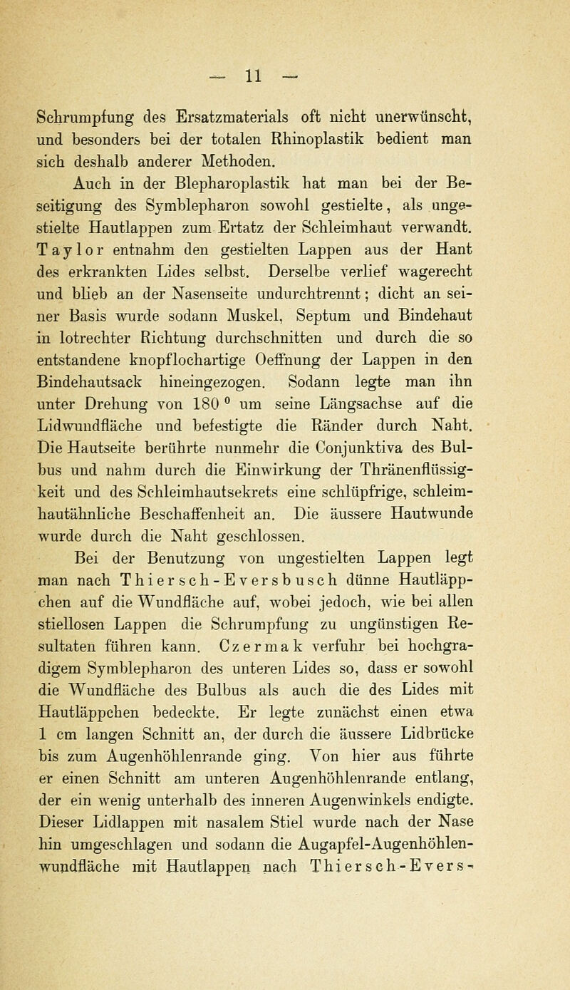 Schrumpfung des Ersatzmaterials oft nicht unerwünscht, und besonders bei der totalen Rhinoplastik bedient man sich deshalb anderer Methoden. Auch in der Blepharoplastik hat man bei der Be- seitigung des Symblepharon sowohl gestielte, als unge- stielte Hautlappen zum Ertatz der Schleimhaut verwandt. Taylor entnahm den gestielten Lappen aus der Haut des erkrankten Lides selbst. Derselbe verlief wagerecht und blieb an der Nasenseite undurchtrennt; dicht an sei- ner Basis wurde sodann Muskel, Septum und Bindehaut in lotrechter Richtung durchschnitten und durch die so entstandene knopflochaiüge Oeifnung der Lappen in den Bindehautsack hineingezogen. Sodann legte man ihn unter Drehung von 180 ° um seine Längsachse auf die Lidwuudfläche und befestigte die Ränder durch Naht. Die Hautseite berührte nunmehr die Conjunktiva des Bul- bus und nahm durch die Einwirkung der Thränenflüssig- keit und des Schleimhautsekrets eine schlüpfrige, schleim- hautähnHche Beschaffenheit an. Die äussere Hautwunde wurde durch die Naht geschlossen. Bei der Benutzung von ungestielten Lappen legt man nach Thiersch-Eversbusch dünne Hautläpp- chen auf die Wundfläche auf, wobei jedoch, wie bei allen stiellosen Lappen die Schrumpfung zu ungünstigen Re- sultaten führen kann. Czermak verfuhr bei hochgra- digem Symblepharon des unteren Lides so, dass er sowohl die Wundfläche des Bulbus als auch die des Lides mit Hautläppchen bedeckte. Er legte zunächst einen etwa 1 cm langen Schnitt an, der durch die äussere Lidbrücke bis zum Augenhöhlenrande ging. Von hier aus führte er einen Schnitt am unteren Augenhöhlenrande entlang, der ein wenig unterhalb des inneren Augenwinkels endigte. Dieser Lidlappen mit nasalem Stiel wurde nach der Nase hin umgeschlagen und sodann die Augapfel-Augenhöhlen- wujidfläche mit Hautlappen nach Thiersch-Evers-