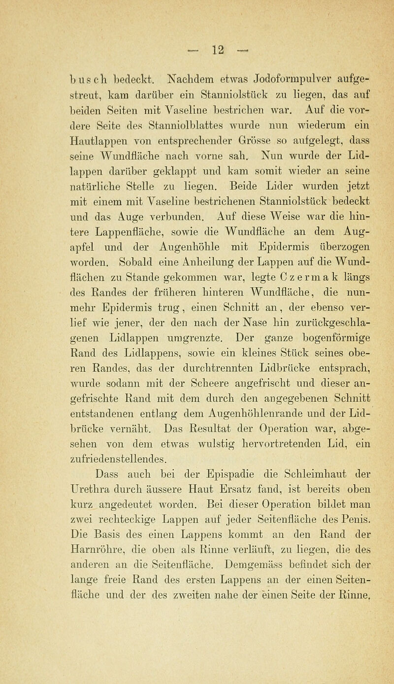 b US eil bedeckt. Nachdem etwas Jodoformpulver aufge- streut, kam darüber ein Stanniolstück zu liegen, das auf beiden Seiten mit Vaseline bestrichen war. Auf die vor- dere Seite des Stanniolblattes wurde nun wiederum ein Hautlappen von entsprechender Grösse so aufgelegt, dass seine Wundfläche nach vorne sah. Nun wurde der Lid- lappen darüber geklappt und kam somit wieder an seine natürliche Stelle zu liegen. Beide Lider wurden jetzt mit einem mit Vaseline bestrichenen Stanniolstück bedeckt und das Auge verbunden. Auf diese Weise war die hin- tere Lappenfläche, sowie die Wundfläche an dem Aug- apfel und der Augenhöhle mit Epidermis überzogen worden. Sobald eine Anheilung der Lappen auf die Wund- flächen zu Stande gekommen war, legte C z e r m a k längs des Randes der früheren hinteren Wundfläche, die nun- mehr Epidermis trug, einen Schnitt an, der ebenso ver- lief wie jener, der den nach der Nase hin zurückgeschla- genen Lidlappen umgrenzte. Der ganze bogenförmige Rand des Lidlappens, sowie ein kleines Stück seines obe- ren Randes, das der durchtrennten Lidbrücke entsprach, wurde sodann mit der Scheere angefrischt und dieser an- gefrischte Rand mit dem durch den angegebenen Schnitt entstandenen entlang dem Augenhöhlenrande und der Lid- brücke vernäht. Das Resultat der Operation war, abge- sehen von dem etwas wulstig hervortretenden Lid, ein zufriedenstellendes. Dass auch bei der Epispadie die Schleimhaut der Urethra durch äussere Haut Ersatz fand, ist bereits oben kurz angedeutet worden. Bei dieser Operation bildet man zwei rechteckige Lappen auf jeder Seitenfläche des Penis. Die Basis des einen Lappens kommt an den Rand der Harnröhre, die oben als Rinne verläuft, zu liegen, die des anderen an die Seitenfläche. Demgemäss befindet sich der lange freie Rand des ersten Lappens an der einen Seiten- fläche und der des zweiten nahe der einen Seite der Rinne,
