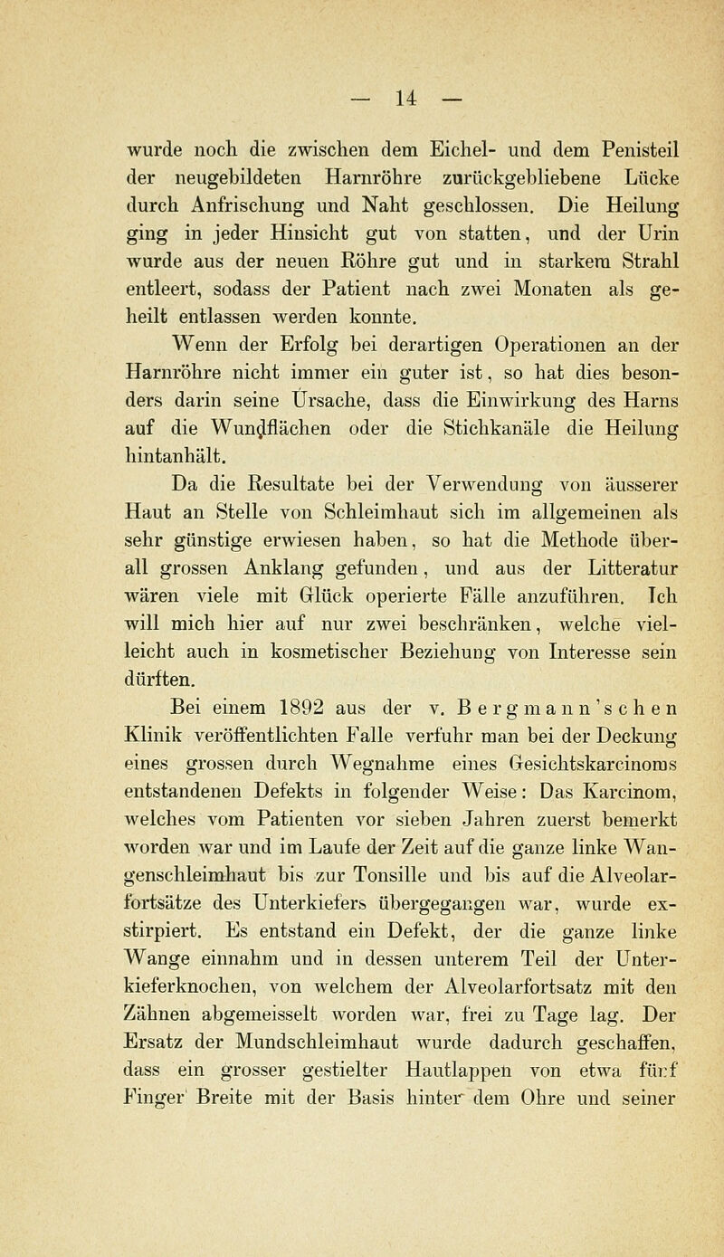 wurde noch die zwischen dem Eichel- und dem Penisteil der neugebildeten Harnröhre zurückgebliebene Lücke durch Anfrischung und Naht geschlossen. Die Heilung ging in jeder Hinsicht gut von statten, und der Urin wurde aus der neuen Röhre gut und in starkem Strahl entleert, sodass der Patient nach zwei Monaten als ge- heilt entlassen werden konnte. Wenn der Erfolg bei derartigen Operationen an der Harnröhre nicht immer ein guter ist, so hat dies beson- ders darin seine Ursache, dass die Einwirkung des Harns auf die Wun^flächen oder die Stichkanäle die Heilung hintanhält. Da die Resultate bei der Verwendung von äusserer Haut an Stelle von Schleimhaut sich im allgemeinen als sehr günstige erwiesen haben, so hat die Methode über- all grossen Anklang gefunden, und aus der Litteratur wären viele mit Glück operierte Fälle anzuführen. Ich will mich hier auf nur zwei beschränken, welche viel- leicht auch in kosmetischer Beziehung von Interesse sein dürften. Bei einem 1892 aus der v. B e r g ma n n's c h e n Klinik veröffentlichten Falle verfuhr man bei der Deckung eines grossen durch Wegnahme eines Gresichtskarcinoms entstandenen Defekts in folgender Weise: Das Karcinom, welches vom Patienten vor sieben Jahren zuerst bemerkt worden war und im Laufe der Zeit auf die ganze linke Wan- genschleimhaut bis zur Tonsille und bis auf die Alveolar- fortsätze des Unterkiefers übergegangen war, wurde ex- stirpiert. Es entstand ein Defekt, der die ganze linke Wange einnahm und in dessen unterem Teil der L^nter- kieferknochen, von welchem der Alveolarfortsatz mit den Zähnen abgemeisselt worden war, frei zu Tage lag. Der Ersatz der Mundschleimhaut wurde dadurch geschaffen, dass ein grosser gestielter Hautlappen von etwa fürf Fino^er' Breite mit der Basis hinter dem Ohre und seiner