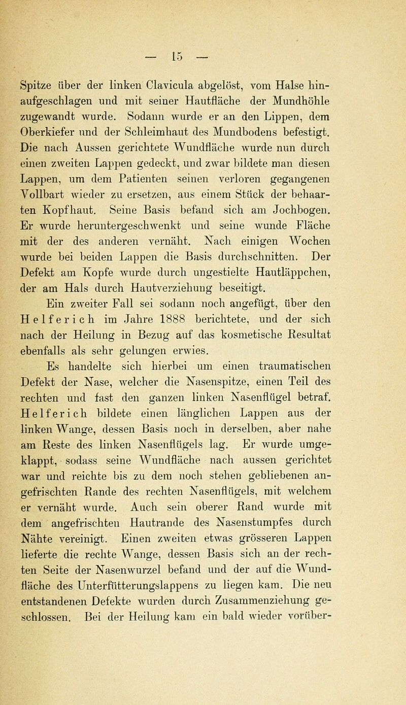 Spitze über der linken Clavicula abgelöst, vom Halse hin- aufgeschlagen und mit seiner Hautfläche der Mundhöhle zugewandt wurde. Sodann wurde er an den Lippen, dem Oberkiefer und der Schleimhaut des Mundbodens befestigt. Die nach Aussen gerichtete Wundfläche wurde nun durch einen zweiten Lappen gedeckt, und zwar bildete man diesen Lappen, um dem Patienten seinen verloren gegangenen Vollbart wieder zu ersetzen, aus einem Stück der behaar- ten Kopfhaut. Seine Basis befand sich am Jochbogen. Er wurde heruntergeschwenkt und seine wunde Fläche mit der des anderen vernäht. Nach einigen Wochen wurde bei beiden Lappen die Basis durchschnitten. Der Defekt am Kopfe wurde durch ungestielte Hautläppchen, der am Hals durch Hautverziehung beseitigt. Ein zweiter Fall sei sodann noch angefügt, über den Helferich im Jahre 1888 berichtete, und der sich nach der Heilung in Bezug auf das kosmetische Resultat ebenfalls als sehr gelungen erwies. Es handelte sich hierbei um einen traumatischen Defekt der Nase, welcher die Nasenspitze, einen Teil des rechten und fast den ganzen linken Nasenflügel betraf. Helferich bildete einen länglichen Lappen aus der linken Wange, dessen Basis noch in derselben, aber nahe am Reste des linken Nasenflügels lag. Er wurde umge- klappt, sodass seine Wundfläche nach aussen gerichtet war und reichte bis zu dem noch stehen gebliebenen an- gefrischten Rande des rechten Nasenflügels, mit welchem er vernäht wurde. Auch sein oberer Rand wurde mit dem angefrischteu Hautrande des Nasenstumpfes durch Nähte vereinigt. Einen zweiten etwas grösseren Lappen lieferte die rechte Wange, dessen Basis sich an der rech- ten Seite der Nasenwurzel befand und der auf die Wund- fläche des Unterfütterungslappens zu liegen kam. Die neu entstandenen Defekte wurden durch Zusammenziehung ge- schlossen. Bei der Heilung kam ein bald wieder vorüber-