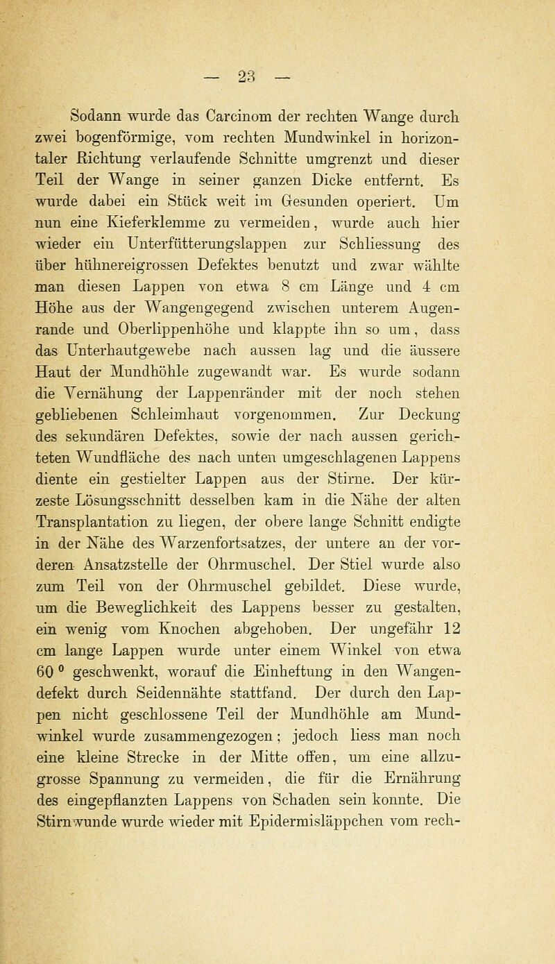 Sodann wurde das Carcinom der rechten Wange durch zwei bogenförmige, vom rechten Mundwinkel in horizon- taler Richtung verlaufende Schnitte umgrenzt und dieser Teil der Wange in seiner ganzen Dicke entfernt. Es wurde dabei ein Stück weit im Gesunden operiert. Um nun eine Kieferklemme zu vermeiden, wurde auch hier wieder ein ünterfütterungslappen zur Schliessung des über hühnereigrossen Defektes benutzt und zwar wählte man diesen Lappen von etwa 8 cm Länge und 4 cm Höhe aus der Wangengegend zwischen unterem Augen- rande und Oberlippenhöhe und klappte ihn so um, dass das Unterhautgewebe nach aussen lag und die äussere Haut der Mundhöhle zugewandt war. Es wurde sodann die Yernähung der Lappenränder mit der noch stehen gebliebenen Schleimhaut vorgenommen. Zur Deckung des sekundären Defektes, sowie der nach aussen gerich- teten Wundfläche des nach unten umgeschlagenen Lappens diente ein gestielter Lappen aus der Stirne. Der kür- zeste Lösungsschnitt desselben kam in die Nähe der alten Transplantation zu liegen, der obere lange Schnitt endigte in der Nähe des Warzenfortsatzes, der untere an der vor- deren Ansatzstelle der Ohrmuschel. Der Stiel wurde also zum Teil von der Ohrmuschel gebildet. Diese wurde, um die Beweglichkeit des Lappens besser zu gestalten, ein wenig vom Knochen abgehoben. Der ungefähr 12 cm lange Lappen wurde unter einem Winkel von etwa 60 ° geschwenkt, worauf die Einheftung in den Wangen- defekt durch Seidennähte stattfand. Der durch den Lap- pen nicht geschlossene Teil der Mundhöhle am Mund- winkel wurde zusammengezogen; jedoch Hess man noch eine kleine Strecke in der Mitte offen, um eine allzu- grosse Spannung zu vermeiden, die für die Ernährung des eingepflanzten Lappens von Schaden sein konnte. Die Stirnwunde wurde wieder mit Epidermisläppchen vom rech-