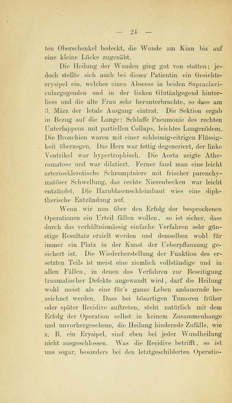 teil Oberschenkel bedeckt, die Wunde am Kinn bis auf eine kleine Lücke zugenäht. Die Heilung der Wunden ging gut von statten; je- doch stellte sich auch bei dieser Patientin ein Gesichts- erysipel ein, welches einen Abscess in beiden Supraclavi- culargegenden und in der linken Glutäalgegend hinter- liess und die alte Frau sehr herunterbrachte, so dass am 3. März der letale Ausgang eintrat. Die Sektion ergab in Bezug auf die Lunge: Schlaffe Pneumonie des rechten ünterlappens mit partiellen Collaps, leichtes Lungenödem, Die Bronchien waren mit einer schleimig-eitrigen Flüssig- keit überzogen. Das Herz war fettig degeneriert, der linke Ventrikel Avar hypertrophisch. Die Aorta zeigte Athe- romatose und war dilatiert. Ferner fand man eine leicht arteriosklerotische Schrumpfniere mit frischer parenchy- matöser Schwellung, das rechte Nierenbecken war leicht entzündet. Die Harnblasenschleimhaut wies eine dijjh- therische Entzündung auf. Wenn wir nun über den Erfolg der besprochenen OiDcrationen ein Urteil fällen wollen. so ist sicher, dass durch das verhältnismässig einfache Verfahren sehr gün- stige Resultate erzielt werden und demselben wohl für immer ein Platz in der Kunst der Ueberpflanzung ge-. sichert ist. Die Wiederherstellung der Funktion des er- setzten Teils ist meist eine ziemlich vollständige und in allen Fällen, in denen das Verfahren zur Beseitigung traumatischer Defekte angewandt wird, darf die Heilung wohl meist als eine für's ganze Leben andauernde be- zeichnet werden. Dass bei bösartigen Tumoren früher oder später Recidive auftreten, steht natürlich mit dem Erfolg der Operation selbst in keinem Zusammenhange und unvorhergesehene, die Heilung hindernde Zufalle, wie z. B. ein Erysipel, sind eben bei jeder Wundheilung nicht ausgeschlossen. Was die Recidive betrifft, so ist uns sogar, besonders bei den letztgeschilderteii Operatio-