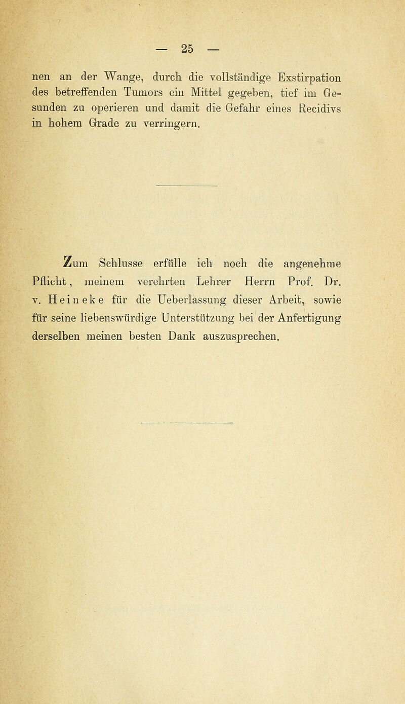 nen an der Wange, durch die vollständige Exstirpation des betreffenden Tumors ein Mittel gegeben, tief im Ge- sunden za operieren und damit die Gefahr eines Recidivs in hohem Grade zu verrino-ern. Zum Schlüsse erfülle ich noch die angenehme Pflicht, meinem verehrten Lehrer Herrn Prof. Dr. V. H e i n e k e für die Ueberlassung dieser Arbeit, sowie für seine liebenswürdige Unterstützung bei der Anfertigung derselben meinen besten Dank auszusprechen.