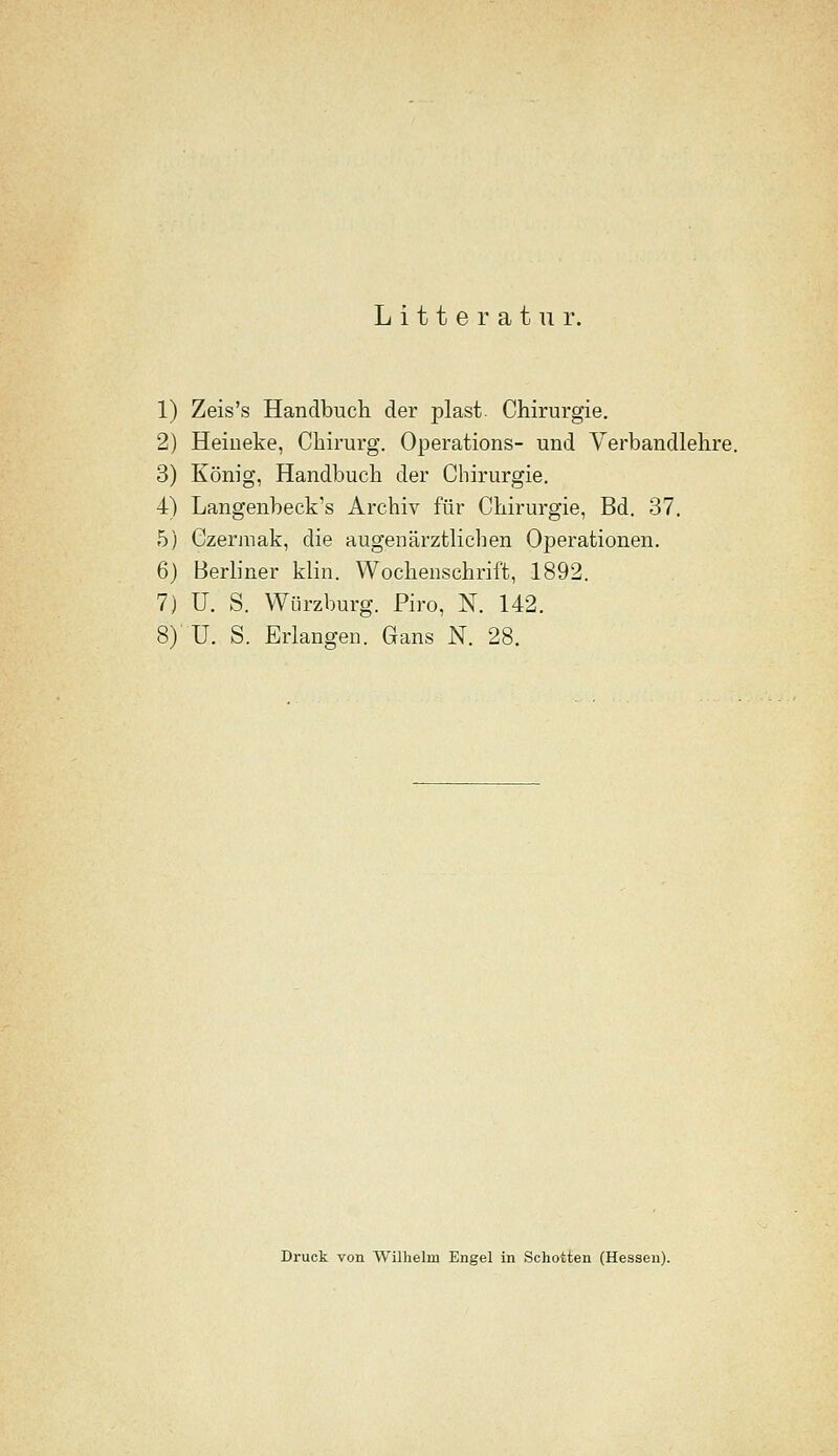 1) Zeis's Handbuch der plast. Chirurgie. 2) Heiueke, Chirurg. Operations- und Verbandlehre. 3) König, Handbuch der Chirurgie. 4) Langenbeck's Archiv für Chirurgie, Bd. 37. 5) Czermak, die äugen ärztlichen Operationen. 6) Berliner klin. Wochenschrift, 1892, 7) U. S. Würzburg. Piro, N. 142. 8)' U. S. Erlangen. Gans N. 28. Druck von Wilhelm Engel in Schotten (Hessen).
