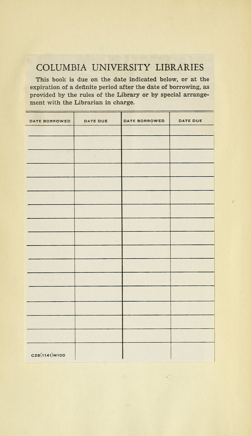 COLUMBIA UNIVERSITY LIBRARIES This book is due on the date indicated below, or at the expiration of a definite period after the date of borrowing, sls provided by the rules of the Library or by special arrange- ment with the Librarian in Charge. DATE BORROWED DATE DUE DATE BORROWED DATE DUE C28(i141)m100