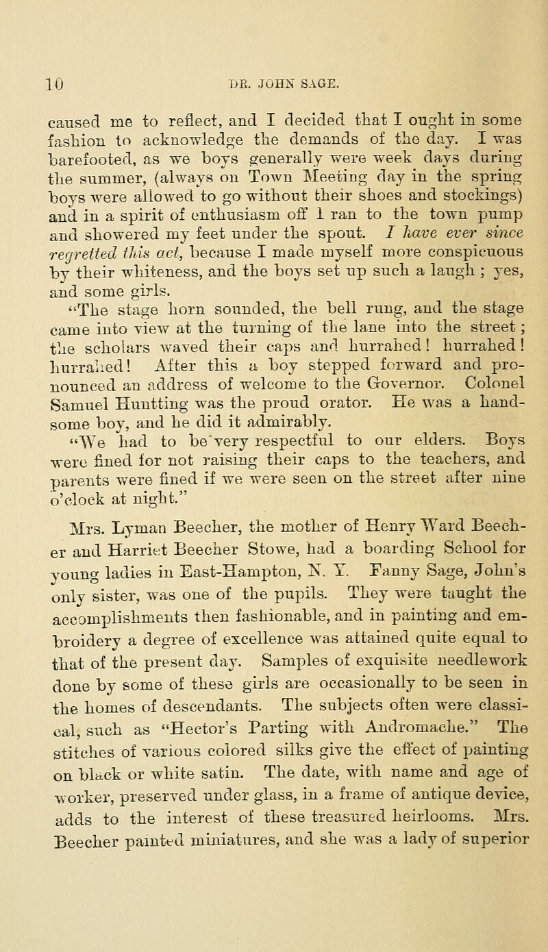 caused me to reflect, and I decided that I ought in some fashion to acknowledge the demands of the day. I was barefooted, as we boys generally were week days during the summer, (always on Town Meeting day in the spring boys were allowed to go without their shoes and stockings) and in a spirit of enthusiasm off 1 ran to the town pump and showered my feet under the spout. / have ever since regretted this act, because I made myself more conspicuous by their whiteness, and the boys set up such a laugh ; yes, and some girls. The stage horn sounded, the bell rung, and the stage came into view at the turning of the lane into the street; the scholars waved their caps and hurrahed! hurrahed! hurrahed! After this a boy stepped forward and pro- nounced an address of welcome to the Governor. Colonel Samuel Huntting was the proud orator. He was a hand- some boy, and he did it admirably. We had to be*very respectful to our elders. Boys were fined for not raising their caps to the teachers, and parents were fined if we were seen on the street after nine o'clock at night. Mrs. Lyman Beecher, the mother of Henry Ward Beech- er and Harriet Beecher Stowe, had a boarding School for young ladies in East-Hampton, N. Y. Fanny Sage, John's only sister, was one of the pupils. They were taught the accomplishments then fashionable, and in painting and em- broidery a degree of excellence was attained quite equal to that of the present day. Samples of exquisite needlework done by some of these girls are occasionally to be seen in the homes of descendants. The subjects often were classi- cal, such as Hector's Parting with Andromache. The stitches of various colored silks give the effect of painting on black or white satin. The date, with name and age of worker, preserved under glass, in a frame of antique device, adds to the interest of these treasured heirlooms. Mrs. Beecher painted miniatures, and she was a lady of superior