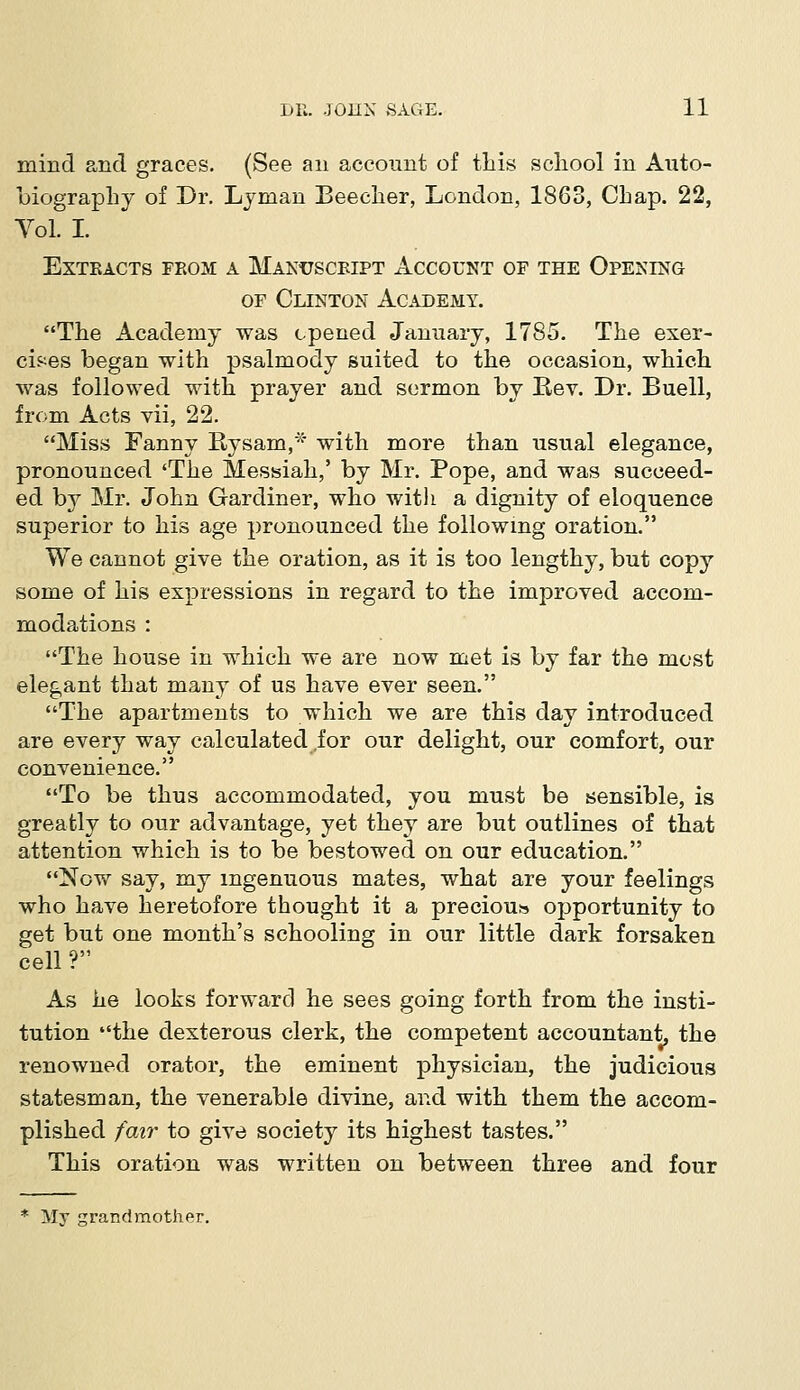 mind and graces. (See an account of this school in Auto- biography of Dr. Lyman Beecher, London, 1863, Chap. 22, Vol. I. Extracts from a Manuscript Account of the Opening of Clinton Academy. The Academy was opened January, 1785. The exer- cises began with psalmody suited to the occasion, which was followed with prayer and sermon by Key. Dr. Buell, from Acts vii, 22. Miss Fanny Bysam,* with more than usual elegance, pronounced 'The Messiah,' by Mr. Pope, and was succeed- ed by Mr. John Gardiner, who with a dignity of eloquence superior to his age pronounced the following oration. We cannot give the oration, as it is too lengthy, but copy some of his expressions in regard to the improved accom- modations : The house in which we are now met is by far the most elegant that many of us have ever seen. The apartments to which we are this day introduced are every way calculated for our delight, our comfort, our convenience. To be thus accommodated, you must be sensible, is greatly to our advantage, yet they are but outlines of that attention which is to be bestowed on our education. Now say, my ingenuous mates, what are your feelings who have heretofore thought it a preciou* opportunity to get but one month's schooling in our little dark forsaken cell r As he looks forward he sees going forth from the insti- tution the dexterous clerk, the competent accountant, the renowned orator, the eminent physician, the judicious statesman, the venerable divine, and with them the accom- plished fair to give society its highest tastes. This oration was written on between three and four My grand mother.