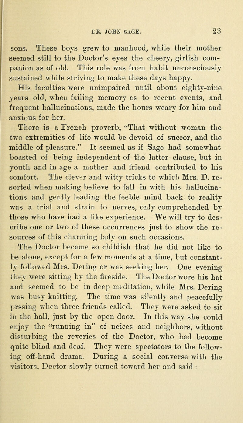 sons. These boys grew to manhood, while their mother seemed still to the Doctor's eyes the cheery, girlish com- panion as of old. This role was from habit unconsciously sustained while striving to make these days happy. His faculties were unimpaired until about eighty-nine years old, when failing memory as to recent events, and frequent hallucinations, made the hours weary for him and anxious for her. There is a French proverb, That without woman the two extremities of life would be devoid of succor, and the middle of pleasure. It seemed as if Sage had somewhat boasted of being independent of the latter clause, but in youth and in age a mother and friend contributed to his comfort. The clever and witty tricks to which Mrs. D. re- sorted when making; believe to fall in with his hallucina- tions and gently leading the feeble mind back to reality was a trial and strain to nerves, only comprehended by those who have had a like experience. We will try to des- cribe one or two of these occurrences just to show the re- sources of this charming lady on such occasions. The Doctor became so childish that he did not like to be alone, except for a few moments at a time, but constant- ly followed Mrs. Dering or was seeking her. One evening they were sitting by the fireside. The Doctor wore his hat and seemed to be in deep meditation, while Mrs. Dering was busy knitting. The time was silently and peacefully prssing when three friends called. They were asked to sit in the hall, just by the open door. In this way she could enjoy the running in of neices and neighbors, without disturbing the reveries of the Doctor, who had become quite blind and deaf. They were spectators to the follow- ing off-hand drama. During a social converse with the visitors, Doctor slowly turned toward her and said :