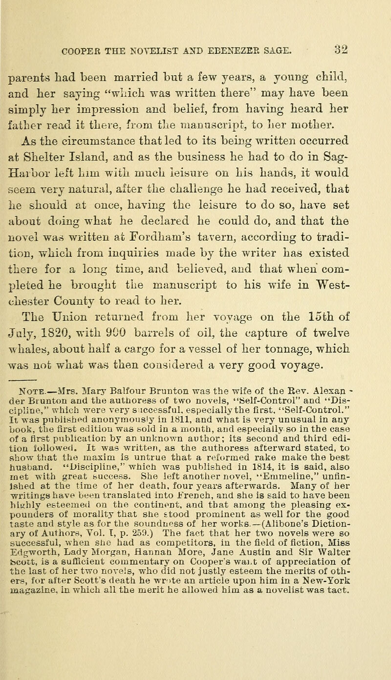 parents had been married but a few years, a young child, and her saying which was written there may have been simply her impression and belief, from having heard her father read it there, from the manuscript, to her mother. As the circumstance that led to its being written occurred at Shelter Island, and as the business he had to do in Sag- Harbor left him with much leisure on his hands, it would seem very natural, after the challenge he had received, that he should at once, having the leisure to do so, have set about doing what he declared he could do, and that the novel was written at Fordhani's tavern, according to tradi- tion, which from inquiries made by the writer has existed there for a long time, and believed, and that when com- pleted he brought the manuscript to his wife in West- chester County to read to her. The Union returned from her voyage on the loth of July, 1820, with 900 barrels of oil, the capture of twelve whales, about half a cargo for a vessel of her tonnage, which was not what was then considered a very good voyage. Note.—Mrs. Mary Balfour Brunton was the wife of the Rev. Alexan - der Brunton and the authoress of two novels, Self-Control and Dis- cipline, which were very successful, especially the first, Self-Control. It was published anonymously in 1811, and what is very unusual in any book, the first edition was sold in a month, and especially so in the case of a first publication by an unknown author; its second and third edi- tion followed. It was written, as the authoress afterward stated, to show that the maxim is untrue that a reformed rake make the best husband. Discipline, which was published in 1814, it is said, also met with great buccess. She left another novel, Emmeline, unfin- ished at the time of her death, four years afterwards. Many of her writings have been translated into Erench, and she is said to have been highly esteemed on the continent, and that among the pleasing ex- pounders of morality that she £tood prominent as well for the good taste and style as for the soundness of her works.—(Alibone's Diction- ary of Authors, Vol. I, p. 259.) The fact that her two novels were so successful, when she had as competitors, in the field of fiction, Miss Edgworth, Lady Morgan, flannan More, Jane Austin and Sir Walter Scott, is a sufficient commentary on Cooper's wai.t of appreciation of the last of her two novels, who did not justly esteem the merits of oth- ers, for after Scott's death he wr->te an article upon him in a New-York magazine, in which all the merit he allowed him as a novelist was tact.