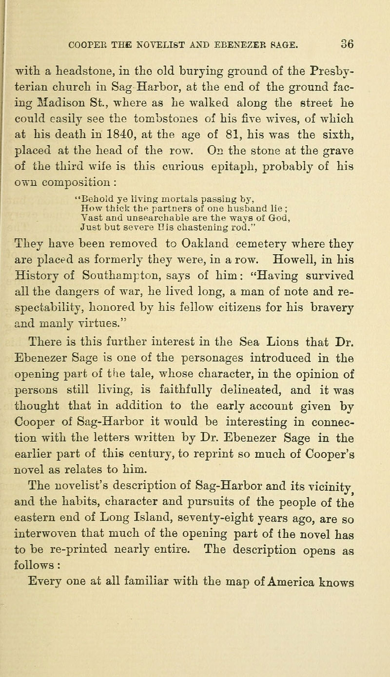 with a headstone, in the old burying ground of the Presby- terian church in Sag Harbor, at the end of the ground fac- ing Madison St., where as he walked along the street he could easily see the tombstones of his five wives, of which at his death in 1840, at the age of 81, his was the sixth, placed at the head of the row. On the stone at the grave of the third wife is this curious epitaph, probably of his own composition: Behold ye living mortals passing by, How thick the partners of one husband lie; Vast and unsearchable are the ways of God, Just but severe His chastening rod. They have been removed to Oakland cemetery where they are placed as formerly they were, in a row. Howell, in his History of Southampton, says of him: Having survived all the dangers of war, he lived long, a man of note and re- spectability, honored by his fellow citizens for his bravery and manly virtues. There is this further interest in the Sea Lions that Dr. Ebenezer Sage is one of the personages introduced in the opening part of the tale, whose character, in the opinion of persons still living, is faithfully delineated, and it was thought that in addition to the early account given by Cooper of Sag-Harbor it would be interesting in connec- tion with the letters written by Dr. Ebenezer Sage in the earlier part of this century, to reprint so much of Cooper's novel as relates to him. The novelist's description of Sag-Harbor and its vicinity and the habits, character and pursuits of the people of the eastern end of Long Island, seventy-eight years ago, are so interwoven that much of the opening part of the novel has to be re-printed nearly entire. The description opens as follows: Every one at all familiar with the map of America knows