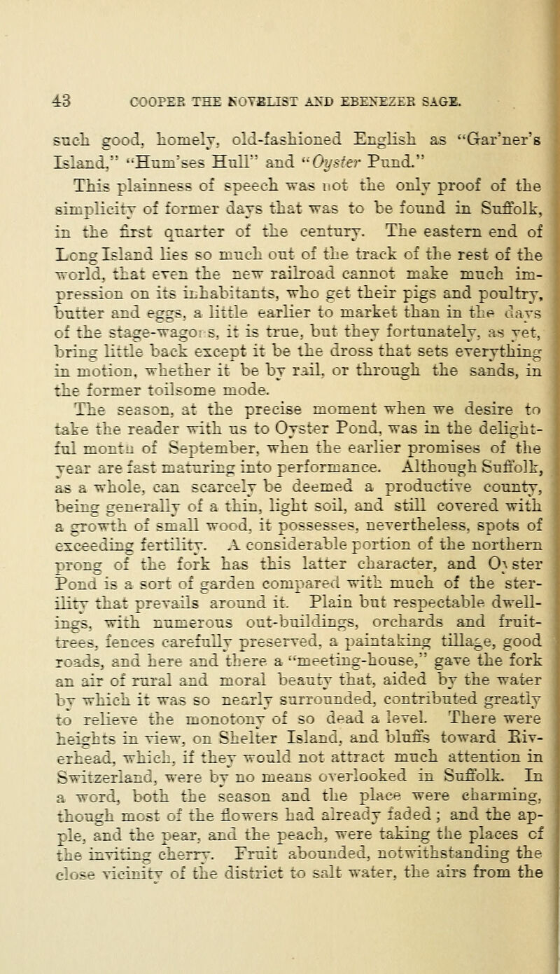 such good, homely, old-fashioned English as Gar'ner's Island. ••Hnni'ses Hull' and Oyster Pund. This plainness of speech was not the only proof of the simplicity of former days that was to be found in Suffolk, in the first quarter of the century. The eastern end of Lcng Island lies so much out of the track of the rest of the world, that even the new railroad cannot make much im- pression on its inhabitants, who get their pigs and poultry, butter and eggs, a little earlier to market than in the ..lavs o! the stage-wage s. :: is true, but they fortunately, as yet, bring little back except it be the dross that sets everything in motion, whether it be by rail, or through the sands, in the former toilsome mode. The season, at the precise moment when we desire to take the reader with us to Oyster Pond, was in the delight- ful monta of September, when the earlier promises of the vear are fast maturing into performance. Although Suffolk, as a whole, can scarcely be deemed a productive county, being- generally of a thin, light soil, and still covered with a growth of small wood, it possesses, nevertheless, spots of exceeding fertility. A considerable portion of the northern prong of the fork has this latter character, and 0} ster Pond is a sort of garden compared with much of the ster- ility that prevails are una it. Plain but respectable dwell- ings, with numerous out-buildings, orchards and fruit- trees, fences carefully preserved, a paintaking tillage, good roads, and here and there a meeting-house, gave the fork an air of rural and moral beauty that, aided by the water bv which it was so nearly surrounded, contributed greatly - relieve the monotony of so dead a level. There were heights in view, on Shelter Island, and bluffs toward Kiv- erhead, which, if they would not attract much attention in Switzerland, were by no means overlooked in Suffolk. In a word, both the season and the place were charming, though most of the flowers had already faded; and the ap- ple, and the pear, and the peach, were taking the places cf the inviting cherry. Fruit abounded, notwithstanding the close vieinitv of the district to salt water, the airs from the