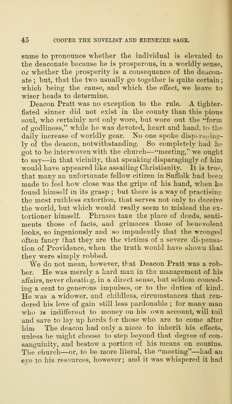 suine to pronounce whether the individual is elevated to the deaconate because he is prosperous, in a worldly sense, or whether the prosperity is a consequence of the deacon- ate ; but, that the two usually go together is quite certain; which being the cause, and which the effect, we leave to wiser heads to determine. Deacon Pratt was no exception to the rule. A tighter- fisted sinner did not exist in the county than this pious soul, who certainly not only wore, but wore out the form of godliness, while he was devoted, heart and hand, to the daily increase of worldly gear. No one spoke disparaging- ly of the deacon, notwithstanding. So completely had he got to be interwoven with the church—meeting, we ought to say—in that vicinity, that speaking disparagingly of him would have appeared like assailing Christianity. It is true, that many an unfortunate fellow citizen in Suffolk had been made to feel how close was the gripe of his hand, when he found himself in its grasp ; but there is a way of practising the most ruthless extortion, that serves not only to deceive the world, but which would really seem to mislead the ex- tortioner himself. Phrases tane the place of deeds, senti- ments those of facts, and grimaces those of benevolent looks, so ingeniously and so impudently that the wronged often fancy that they are the victims of a severe dispensa- tion of Providence, when the truth would have shown that they were simply robbed. We do not mean, however, that Deacon Pratt was a rob- ber. He was merely a hard man in the management of his affairs, never cheating, in a direct sense, but seldom conced- ing a cent to generous impulses, or to the duties of kind. He was a widower, and childless, circumstances that ren- dered his love of gain still less pardonable ; for many man who is indifferent to money on his own account, will toil and save to lay up hords for those who are to come after him The deacon had only a niece to inherit his effects, unless he might choose to step beyond that degree of con- sanguinity, and bestow a portion of his means on cousins. The church—or, to be more literal, the meeting—had an eve to his resources, however; and it was whispered it had