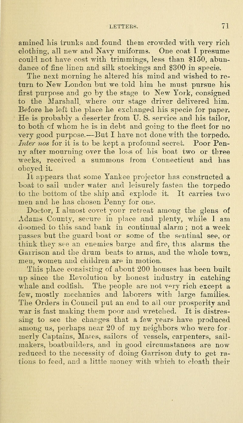 arnined his trunks and found them crowded with very rich clothing, all new and Navy uniforms. One coat I presume could not have cost with trimmings, less than $150, abun- dance of fine linen and silk stockings and $300 in specie. The next morning he altered his mind and wished to re- turn to New London but we told him he must pursue his first purpose and go by the stage to New York, consigned to the Marshall, where our stage driver delivered him. Before he left the place he exchanged his specie for paper. He is probably a deserter from U. S. service and his tailor, to both of whom he is in debt and going to the fleet for no very good purpose.—But I have not done with the torpedo. Inter nos for it is to be kept a profound secret. Poor Pen- ny after mourning over the loss of his boat two or three weeks, received a summons from Connecticut and has obeyed it. It appears that some Yankee projector has constructed a boat to sail under water and leisurely fasten the torpedo to the bottom of the ship and explode it. It carries two men and he has chosen Penny for one. Doctor, I almost covet your retreat among the glens of Adams County, secure in place and plenty, while I am doomed to this sand bank in continual alarm ; not a week passes but the guard boat or some of the sentinal see, or think they see an enemies bai'ge and fire, this alarms the Gairison and the drum beats to arms, and the whole town, men, women and children are in motion. This pl&ce consistiiig of about 200 houses has been built up since the Revolution by honest industry in catching whale and codfish. The people are not v°ry rich except a few, mostly mechanics and laborers with large families. The Orders in Council put an end to ail our prosperity and war is fast making them poor and wretched. It is distres- sing to see the changes that a few years have produced among us, perhaps near 20 of my neighbors who were for - merly Captains, Mates, sailors of vessels, carpenters, sail- makers, boatbuilders, and in good circumstances are now reduced to the necessity of doing Garrison duty to get ra- tions to feed, and a little money with which to cloath their