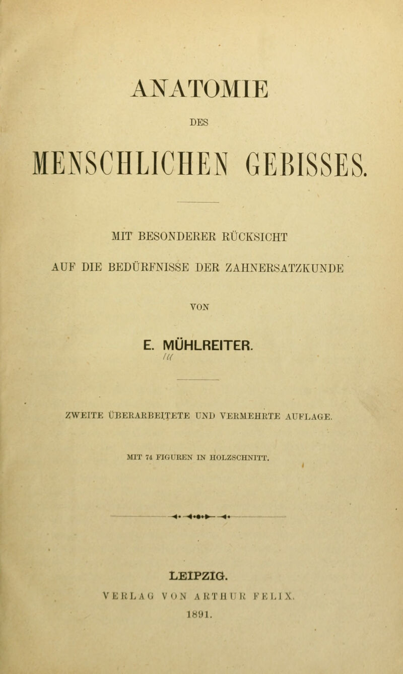 ANATOMIE DES MENSCHLICHEN GEBISSES. MIT BESONDERER RÜCKSICHT AUF DIE BEDÜRFNISSE DER ZAHNERSATZKÜNDE VON E. MUHLREITER. u< ZWEITE ÜBERARBEITETE UND VERMEHRTE AUFLAGE. MIT 74 FIGUREN IN HOLZSCHNIIT, -4« -4*«»»- -'** LEIPZIG. VERLAG VON AKTUlIli FELIX. 1891.