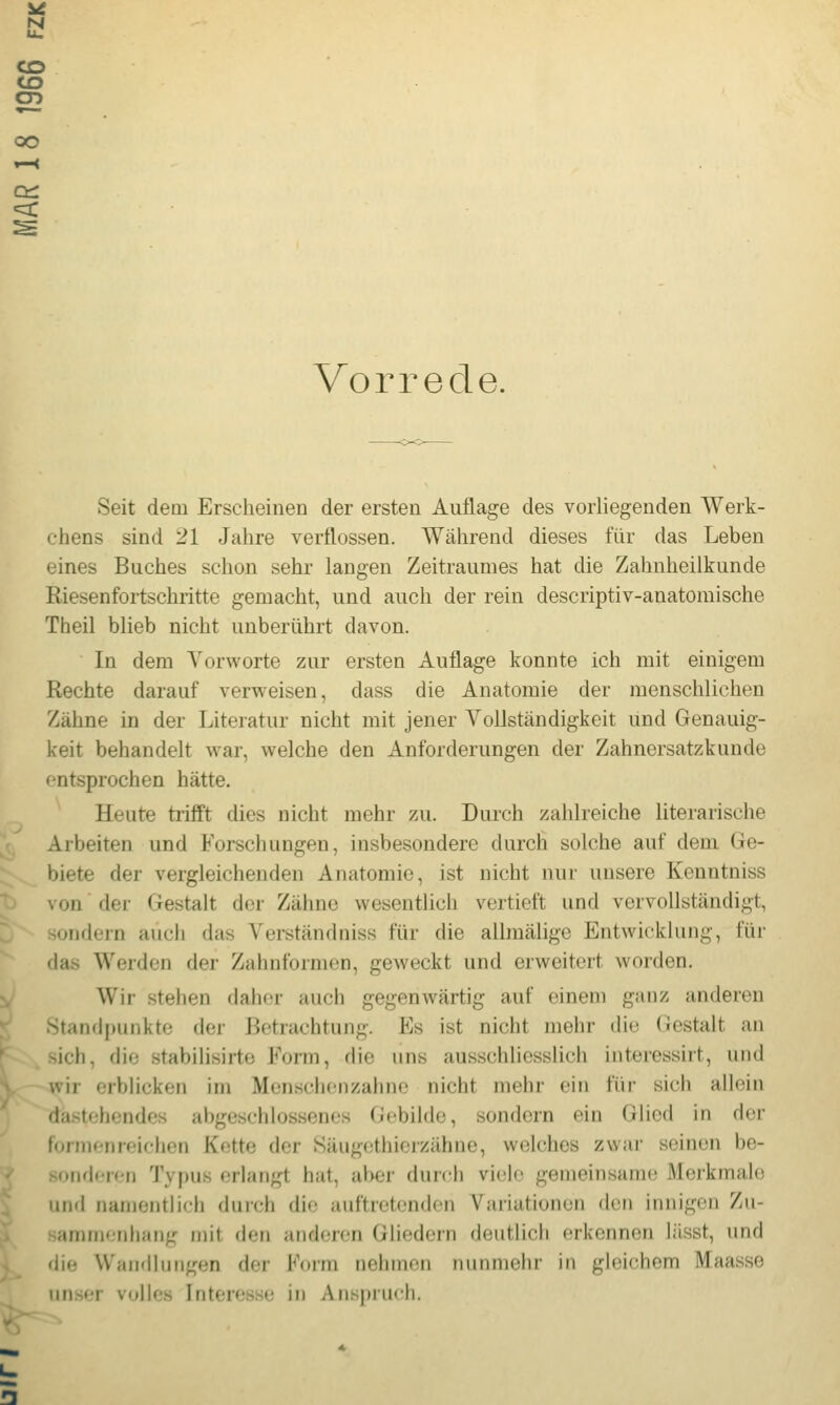 CO CT> OO et: =3: Vorrede. Seit dem Erscheinen der ersten Auflage des vorliegenden Werk- chens sind 21 Jahre verflossen. Während dieses für das Leben eines Buches schon sehr langen Zeitraumes hat die Zahnheilkunde Riesenfortschritte gemacht, und auch der rein descriptiv-anatomische Theil blieb nicht unberührt davon. In dem A'orworte zur ersten Auflage konnte ich mit einigem Rechte darauf verweisen, dass die Anatomie der menschlichen Zähne in der Literatur nicht mit jener Vollständigkeit und Genauig- keit behandelt war, welche den Anforderungen der Zahnersatzkunde entsprochen hätte. Heute trifft dies nicht mehr zu. Durch zahlreiche literarische Arbeiten und Forschungen, insbesondere durch solche auf dem Ge- biete der vergleichenden Anatomie, ist nicht nur unsere Kenntniss von der Gestalt der Zähne wesenthch vertieft und vervollständigt, sondern auch das Verstänchiiss für die allmälige Entwicklung, für das Werden der Zahnformen, geweckt und erweitert worden. Wir stehen daher auch gegenwärtig auf einem ganz anderen Standpunkte der Betrachtung. Es ist nicht mehr die Gestalt an sich, die stabilisirte Form, die uns ausschliesslich interessirt, und wir erblicken im Menschenzahne nicht mehr ein für sich allein dastehendes abgeschlossenes (Jebildc, sondern ein Glied in der formenreichen Kette der Säugethierzähne, welches zwar seinen be- soiiflcrcn Typus erlangt hat, al>er durch vi(!lo gemeinsame Merkmale und namentlich durch die auftretenden Variationen den innigen Zu- sammenhang mit den anderen Gliedern deutlich erkennen liisst, und die VVaiKlIungen der Form neiuncti niirutiehr in gleichem Maasse iuis«;r volles Intere-sse in Anspruch.