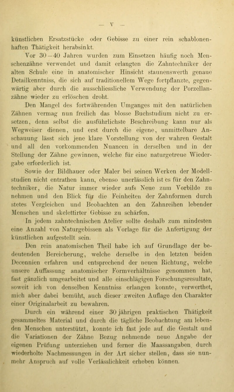 künstlichen Ersatzstücke oder Gebisse zu einer rein schablonen- haften Thätigkeit herabsinkt. Vor 30—40 Jahren wurden zum Einsetzen häufig noch Men- schenzähne verwendet und damit erlangten die Zahntechniker der alten Schule eine in anatomischer Hinsicht staunenswerth genaue Detailkenntniss, die sich auf traditionellem Wege fortpflanzte, gegen- wärtig aber durch die ausschliessliche Verwendung der Porzellan- zähne wieder zu erlöschen droht. Den Mangel des fortwährenden Umganges mit den natürlichen Zähnen vermag nun freilich das blosse Buchstudium nicht zu er- setzen, denn selbst die ausführlichste Beschreibung kann nur als Wegweiser dienen, und erst durch die eigene, unmittelbare An- schauung lässt sich jene klare Vorstellung von der wahren Gestalt und all den vorkommenden Nuancen in derselben und in der Stellung der Zähne gewinnen, welche für eine naturgetreue Wieder- gabe erforderlich ist. Sowie der Bildhauer oder Maler bei seinen Werken der Modell- studien nicht entrathen kann, ebenso unerlässlich ist es für den Zahn- techniker, die Natur immer wieder aufs Neue zum Vorbilde zu nehmen und den Blick füf die Feinheiten der Zahnformen durch stetes Vergleichen und Beobachten an den Zahnreihen lebender Menschen und skelettirter Gebisse zu schärfen. In jedem zahntechnischen Atelier sollte deshalb zum mindesten eine Anzahl von Naturgebissen als Vorlage für die Anfertigung der künstlichen aufgestellt sein. Den rein anatomischen Theil habe ich auf Grundlage der be- deutenden Bereicherung, welche derselbe in den letzten beiden Decennien erfahren und entsprechend der neuen Richtung, welche unsere Auffassung anatomischer Form Verhältnisse genommen hat, fast gänzlich umgearbeitet und alle einschlägigen Forschungsresultate, soweit ich von denselben Kenntniss erlangen konnte, verwerthet, mich aber dabei bemüht, auch dieser zweiten Auflage den Charakter einer Originalarbeit zu bewahren. Durch ein während einer 30 jährigen praktischen Thätigkeit gesammeltes Material und diiich die tägliche Beobachtung am leben- den Menschen unterstützt, konnte ich fast jede auf die Gestalt und die Variationen der Zähne Bezug nehmende neue Angabe der •■igenen Prüfung unterziehen und ferner die Maassangaben durch wiederholte Nachmessungen in fler Art sicher stellen, dass sie nun- rri' lir Anspruch auf volle Verlässlichkeit erheben können.