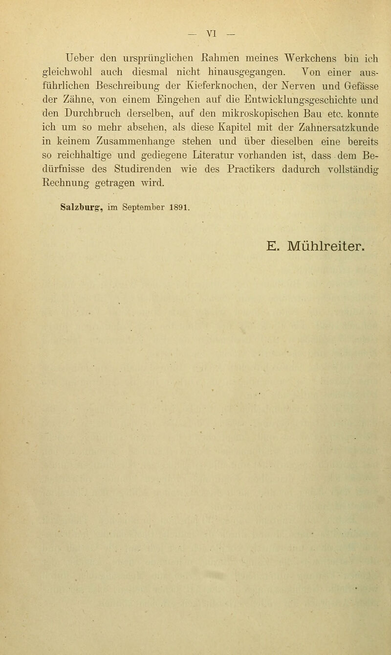 lieber den iirsprüugiicheu Eahmen meines Werkchens bin ich gleichwohl auch diesmal nicht hinausgegangen. Von einer aus- führlichen Beschreibung der Kieferknochen, der Nerven und Gefässe der Zähne, von einem Eingehen auf die Entwicklungsgeschichte und den Durchbruch derselben, auf den mikroskopischen Bau etc. konnte ich um so mehr absehen, als diese Kapitel mit der Zahnersatzkunde in keinem Zusammenhange stehen und über dieselben eine bereits so reichhaltige und gediegene Literatur vorhanden ist, dass dem Be- dürfnisse des Studirenden wie des Practikers dadurch vollständig Eechnung getragen wird. Salzburg, im September 1891. E. Mühlreiter.