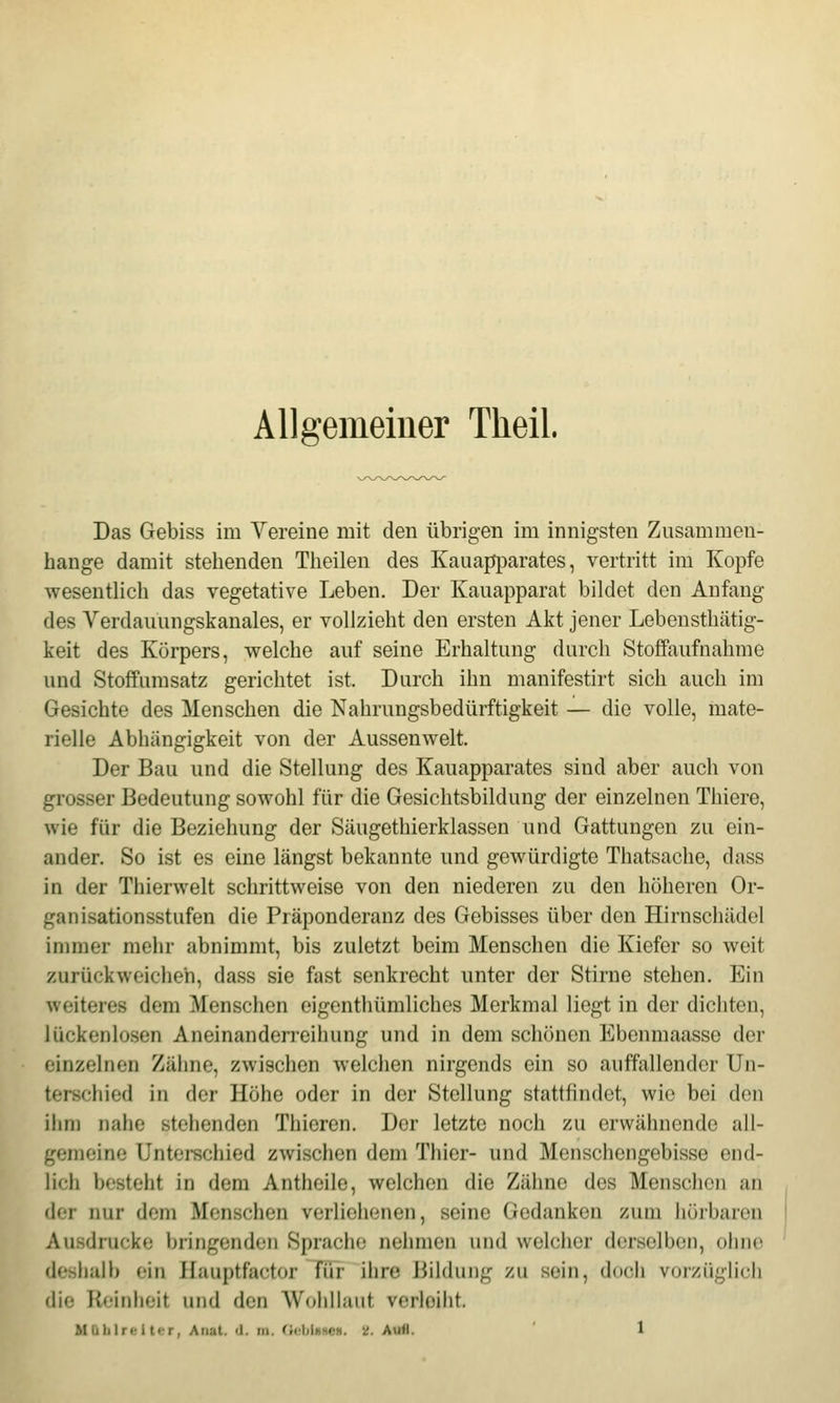Allgemeiner Theil. Das Gebiss im Vereine mit den übrigen im innigsten Zusammen- hange damit stehenden Theilen des Kauapparates, vertritt im Kopfe wesentlich das vegetative Leben. Der Kauapparat bildet den Anfang des Yerdauungskanales, er vollzieht den ersten Akt jener Lebensthätig- keit des Körpers, welche auf seine Erhaltung durch Stoffaufnahme und StofFumsatz gerichtet ist. Durch ihn manifestirt sich auch im Gesichte des Menschen die Nahrungsbedürftigkeit — die volle, mate- rielle Abhängigkeit von der Aussenwelt. Der Bau und die Stellung des Kauapparates sind aber auch von grosser Bedeutung sowohl für die Gesichtsbildung der einzelnen Thiere, wie für die Beziehung der Säugethierklassen und Gattungen zu ein- ander. So ist es eine längst bekannte und gewürdigte Thatsache, dass in der Thierwelt schrittweise von den niederen zu den höheren Or- ganisationsstufen die Präponderanz des Gebisses über den Hirnschädel immer mehr abnimmt, bis zuletzt beim Menschen die Kiefer so weit zurückweichen, dass sie fast senkrecht unter der Stirne stehen. Ein weiteres dem Menschen oigenthümliches Merkmal liegt in der dichten, lückenlosen Aneinanderreihung und in dem schönen Ebenmaasse der einzelnen Zähne, zwischen welchen nirgends ein so auffallender Un- terschied in der Höhe oder in der Stellung stattfindet, wie bei den ihm nahe stehenden Thieren. Der letzte noch zu erwähnende all- gemeine Unterschied zwischen dem Thier- und Menschengebisse end- lich besteht in dem Anthcile, welchen die Zähne des Menschen an der nur dem Menschen verliehenen, seine Gedanken zum hörbaren Ausdrucke bringenden Sprache nehmen und welcher derselben, ohne deshalb ein Hauptfactor Tür ihre Bildung zu sein, doch vorzüglich die Reinheit und den Wohllaut verleiht. Maiilrvi tLT, Anal. (1. lu. OebUHCit. ^. AuM. 1