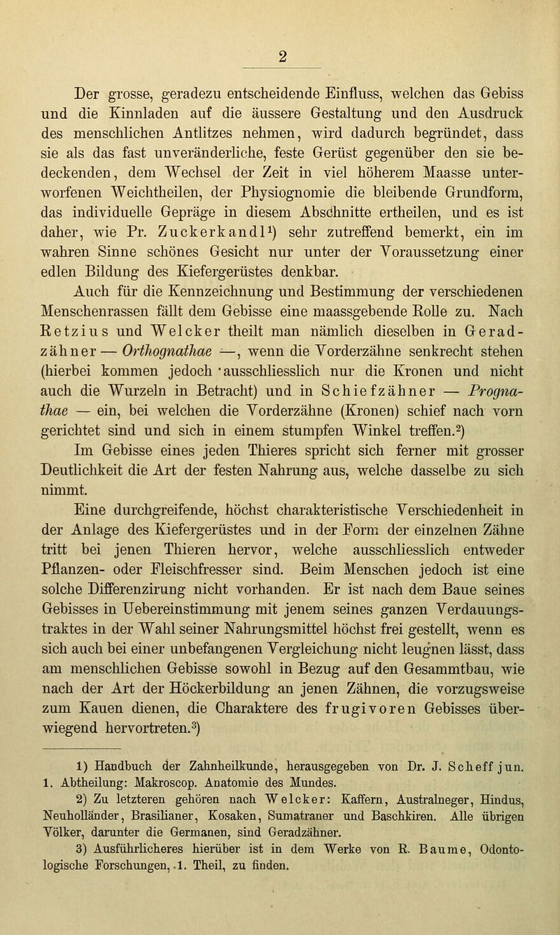 Der grosse, geradezu entscheidende Einfluss, welchen das Gebiss und die Kinnladen auf die äussere Gestaltung und den Ausdruck des menschlichen Anthtzes nehmen, wird dadurch begründet, dass sie als das fast unveränderliche, feste Gerüst gegenüber den sie be- deckenden, dem Wechsel der Zeit in viel höherem Maasse unter- worfenen Weichtheilen, der Physiognomie die bleibende Grundform, das individuelle Gepräge in diesem Abschnitte ertheilen, und es ist daher, wie Pr. Zuckerkandl^) sehr zutreffend bemerkt, ein im wahren Sinne schönes Gesicht nur unter der Yoraussetzung einer edlen Bildung des Kiefergerüstes denkbar. Auch für die Kennzeichnung und Bestimmung der verschiedenen Menschenrassen fällt dem Gebisse eine maassgebende Eolle zu. Nach Retzius und Welcker theilt man nämlich dieselben in Gerad- z ahn er— Orthognathae -—, wenn die Yorderzähne senkrecht stehen (hierbei kommen jedoch 'ausschliesslich nur die Kronen und nicht auch die Wurzeln in Betracht) und in Schiefzähner — Progna- thae — ein, bei welchen die Yorderzähne (Kronen) schief nach vorn gerichtet sind und sich in einem stumpfen Winkel treffen. 2) Im Gebisse eines jeden Thieres spricht sich ferner mit grosser Deutlichkeit die Art der festen Nahrung aus, welche dasselbe zu sich nimmt. Eine durchgreifende, höchst charakteristische Yerschiedenheit in der Anlage des Kiefergerüstes und in der Form der einzelnen Zähne tritt bei jenen Thieren hervor, welche ausschliesslich entweder Pflanzen- oder Fleischfresser sind. Beim Menschen jedoch ist eine solche Differenzirung nicht vorhanden. Er ist nach dem Baue seines Gebisses in Uebereinstimmung mit jenem seines ganzen Yerdauungs- traktes in der Wahl seiner Nahrungsmittel höchst frei gestellt, wenn es sich auch bei einer unbefangenen Yergleichung nicht leugnen lässt, dass am menschlichen Gebisse sowohl in Bezug auf den Gesammtbau, wie nach der Art der Höckerbüdung an jenen Zähnen, die vorzugsweise zum Kauen dienen, die Charaktere des frugivoren Gebisses über- wiegend hervortreten. 3) 1) Handbuch, der Zahnheilkunde, herausgegeben von Dr. J. Scbeff jun. 1. Abtheilung: Makroscop. ADatomie des Mundes. 2) Zu letzteren gehören nach Welcker: Kaffern, Australneger, Hindus, Neuholländer, Brasilianer, Kosaken, Sumatraner und Baschkiren. Alle übrigen Völker, darunter die Germanen, sind Geradzähner. 3) Ausführlicberes hierüber ist in dem Werke von R. Baume, Odonto- logische Forschungen,.!. Theil, zu finden.