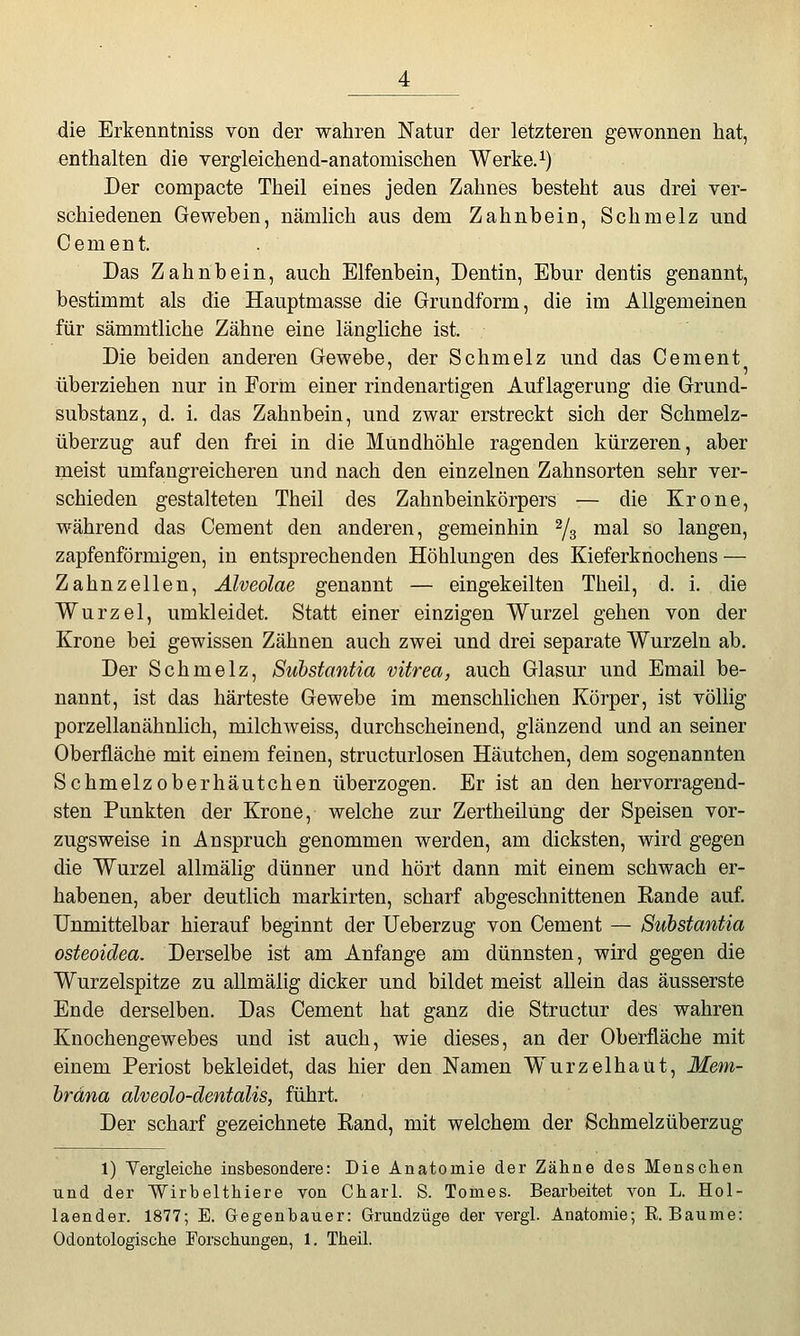 die Erkenntniss von der wahren Natur der letzteren gewonnen hat, enthalten die vergleichend-anatomischen Werke. ^) Der compacte Theil eines jeden Zahnes besteht aus drei ver- schiedenen Geweben, nämlich aus dem Zahnbein, Schmelz und Cement. Das Zahnbein, auch Elfenbein, Dentin, Ebur dentis genannt, bestimmt als die Hauptmasse die Grundform, die im Allgemeinen für sämmtliche Zähne eine längliche ist. Die beiden anderen Gewebe, der Schmelz und das Cement überziehen nur in Eorm einer rindenartigen Auflagerung die Grund- substanz, d. i, das Zahnbein, und zwar erstreckt sich der Schmelz- überzug auf den frei in die Mundhöhle ragenden kürzeren, aber meist umfangreicheren und nach den einzelnen Zahnsorten sehr ver- schieden gestalteten Theil des Zahnbeinkörpers — die Krone, während das Cement den anderen, gemeinhin ^/^ mal so langen, zapfenförmigen, in entsprechenden Höhlungen des Kieferknochens — Zahnzellen, Alveolae genannt — eingekeilten Theil, d. i. die Wurzel, umkleidet. Statt einer einzigen Wurzel gehen von der Krone bei gewissen Zähnen auch zwei und drei separate Wurzeln ab. Der Schmelz, Substantia vitrea, auch Glasur und Email be- nannt, ist das härteste Gewebe im menschlichen Körper, ist völlig porzellanähnlich, milchweiss, durchscheinend, glänzend und an seiner Oberfläche mit einem feinen, structurlosen Häutchen, dem sogenannten Schmelz oberhäutchen überzogen. Er ist an den hervorragend- sten Punkten der Krone, welche zur Zertheilung der Speisen vor- zugsweise in Anspruch genommen werden, am dicksten, wird gegen die Wurzel allmälig dünner und hört dann mit einem schwach er- habenen, aber deutlich markirten, scharf abgeschnittenen Eande auf. Unmittelbar hierauf beginnt der Ueberzug von Cement — Substantia osteoidea. Derselbe ist am Anfange am dünnsten, wird gegen die Wurzelspitze zu allmälig dicker und bildet meist allein das äusserste Ende derselben. Das Cement hat ganz die Structur des wahren Knochengewebes und ist auch, wie dieses, an der Oberfläche mit einem Periost bekleidet, das hier den Namen Wurzelhaut, Mem- brana alveolo-dentdlis, führt. Der scharf gezeichnete Eand, mit welchem der Schmelzüberzug 1) Vergleiche insbesondere: Die Anatomie der Zähne des Menschen und der Wirbelthiere von Charl. S. Tonies. Bearbeitet von L. Hol- laender. 1877; E. Gegenbauer: Grundzüge der vergl. Anatomie; R.Baume: Odontologische Forschungen, 1. Theil.