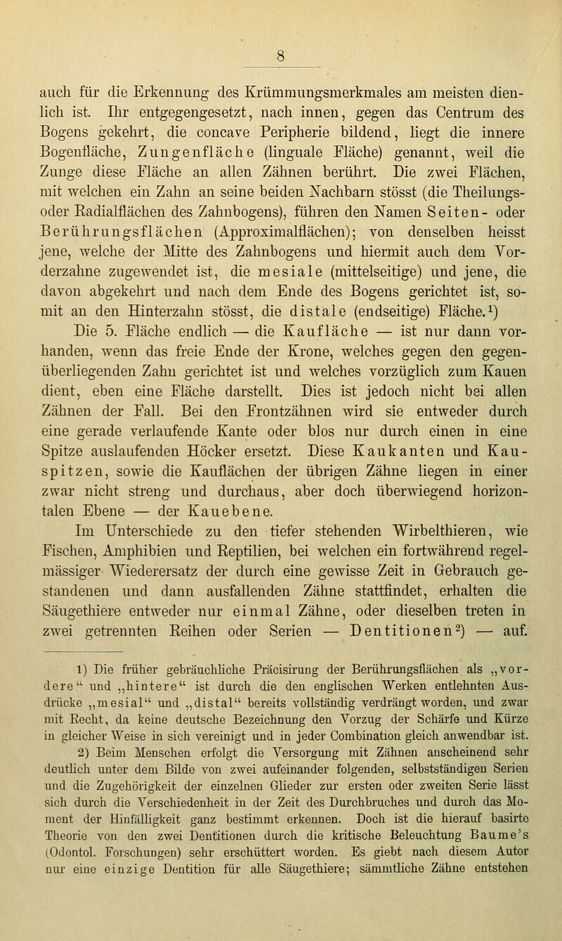 auch für die Erkennung des Krümmungsmerkmales am meisten dien- lich ist. Ihr entgegengesetzt, nach innen, gegen das Centrum des Bogens gekehrt, die concave Peripherie bildend, liegt die innere Bogenfläche, Zungenfläche (linguale Fläche) genannt, weil die Zunge diese Fläche an allen Zähnen berührt. Die zwei Flächen, mit welchen ein Zahn an seine beiden Nachbarn stösst (die Theilungs- oder Radialflächen des Zahnbogens), führen den Namen Seiten- oder Berührungsflächen (Approximalflächen); von denselben heisst jene, welche der Mitte des Zahnbogens und hiermit auch dem Vor- derzahne zugewendet ist, die mesiale (mittelseitige) und jene, die davon abgekehrt und nach dem Ende des Bogens gerichtet ist, so- mit an den Hinterzahn stösst, die distale (endseitige) Fläche, i) Die 5. Fläche endlich — die Kaufläche — ist nur dann vor- handen, wenn das freie Ende der Krone, welches gegen den gegen- überliegenden Zahn gerichtet ist und welches vorzüglich zum Kauen dient, eben eine Fläche darstellt. Dies ist jedoch nicht bei allen Zähnen der Fall. Bei den Frontzähnen wird sie entweder durch eine gerade verlaufende Kante oder blos nur durch einen in eine Spitze auslaufenden Höcker ersetzt. Diese Kaukanten und Kan- spitzen, sowie die Kauflächen der übrigen Zähne liegen in einer zwar nicht streng und durchaus, aber doch überwiegend horizon- talen Ebene — der Kauebene. Im Unterschiede zu den tiefer stehenden Wirbelthieren, wie Fischen, Amphibien und Reptilien, bei welchen ein fortwährend regel- mässiger Wiederersatz der durch eine gewisse Zeit in Gebrauch ge- standenen und dann ausfallenden Zähne stattfindet, erhalten die Säugethiere entweder nur einmal Zähne, oder dieselben treten in zwei getrennten Reihen oder Serien — Dentitionen2) — auf. 1) Die früKer gebräuchliche Präcisirung der Berührungsflächen als „vor- dere und ,,hintere ist durch die den englischen Werken entlehnten Aus- drücke „niesial und „distal bereits vollständig verdrängt worden, und zwar mit Recht, da keine deutsche Bezeichnung den Vorzug der Schärfe und Kürze in gleicher Weise in sich vereinigt und in jeder Combination gleich anwendbar ist. 2) Beim Menschen erfolgt die Versorgung mit Zähnen anscheinend sehr deutüch unter dem Bilde von zwei aufeinander folgenden, selbstständigen Serien und die Zugehörigkeit der einzelnen Glieder zur ersten oder zweiten Serie lässt sich durch die Verschiedenheit in der Zeit des Durchbruches und dui'ch das Mo- ment der Hinfälligkeit ganz bestimmt erkennen. Doch ist die hierauf basirte Theorie von den zwei Dentitionen durch die kritische Beleuchtung Baume's (Odontol. Forschungen) sehr erschüttert worden. Es giebt nach diesem Autor nui eine einzige Dentition für alle Säugethiere; sämmtliche Zähne entstehen